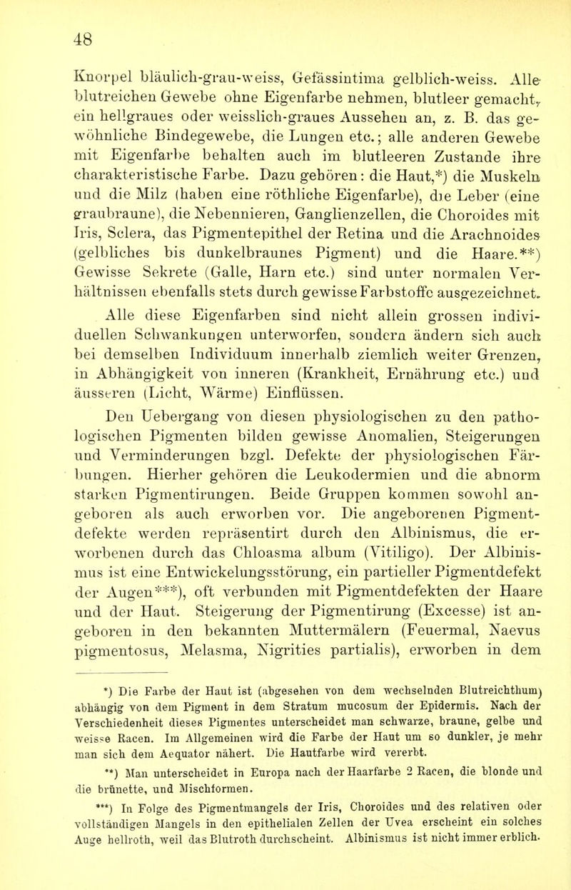 Knorpel bläulicli-graii-weiss, Gefässintima gelblich-weiss. Alle- blutreichen Gewebe ohne Eigenfarbe nehmen, blutleer gemacht^ ein hellgraues oder weisslich-graues Aussehen an, z. B. das ge- wöhnliche Bindegewebe, die Lungen etc.; alle anderen Gewebe mit Eigenfarbe behalten auch im blutleeren Zustande ihre charakteristische Farbe. Dazu gehören: die Haut,*) die Muskeln und die Milz (haben eine röthliche Eigenfarbe), die Leber (eine srraubraune), die Nebennieren, Ganglienzellen, die Choroides mit Iris, Sclera, das Pigmentepithel der Eetina und die Arachnoides (gelbliches bis dunkelbraunes Pigment) und die Haare.**) Gewisse Sekrete (Galle, Harn etc.) sind unter normalen Ver- hältnissen ebenfalls stets durch gewisse Farbstoffe ausgezeichnet. Alle diese Eigenfarben sind nicht allein grossen indivi- duellen Schwankungen unterworfen, sondern ändern sich auch bei demselben Individuum innerhalb ziemlich weiter Grenzen, in Abhängigkeit von inneren (Krankheit, Ernährung etc.) und äusseren (Licht, Wärme) Einflüssen. Den Uebergang von diesen physiologischen zu den patho- logischen Pigmenten bilden gewisse Anomalien, Steigerungen und Verminderungen bzgl. Defekte der physiologischen Fär- bungen. Hierher gehören die Leukodermien und die abnorm starken Pigmentirungen. Beide Gruppen kommen sowohl an- geboren als auch erworben vor. Die angeborenen Pigment- defekte werden repräsentirt durch den Albinismus, die er- worbenen durch das Chloasma album (Vitiligo), Der Albinis- mus ist eine Entwickelungsstörung, ein partieller Pigmentdefekt der Augen***), oft verbunden mit Pigmentdefekten der Haare und der Haut. Steigerung der Pigmentirung (Excesse) ist an- geboren in den bekannten Muttermälern (Feuermal, Naevus pigmentosus, Melasma, Nigrities partialis), erworben in dem *) Die Farbe der Haut ist (abgesehen von dem wecbselnden Blutreichthum) abhängig von dem Pigment in dem Stratum mucosum der Epidermis. Nach der Verschiedenheit dieses Pigmentes unterscheidet man schwarze, braune, gelbe und weisse Racen. Im Allgemeinen wird die Farbe der Haut um so dunkler, je mehr man sich dem Aequator nähert. Die Hautfarbe wird vererbt. •*) Man unterscheidet in Europa nach der Haarfarbe 2 Racen, die blonde und die brünette, und Mischformen. ***) In Folge des Pigmentmangels der Iris, Choroides und des relativen oder vollständigen Mangels in den epithelialen Zellen der Uvea erscheint ein solches Auge hellroth, weil das Blutroth durchscheint. Albinismus ist nicht immer erblich.