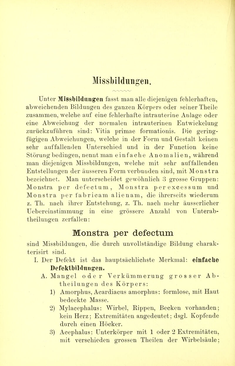 Missbildungeii. Unter Missbildungen fasst man alle diejenigen fehlerhaften, abweichenden Bildungen des ganzen Körpers oder seiner Theile zusammen, Avelche auf eine fehlerhafte intrautei'ine Anlage oder eine Abweichung der normalen intrauterinen Entwickelung zurückzuführen sind: Vitia primae formationis. Die gering- fügigen Abweichungen, welche in der Form und Gestalt keinen sehr auffallenden Unterschied und in der Function keine Störung bedingen, nennt man einfache Anomalien, während man diejenigen Missbildungen, welche mit sehr auffallenden Entstellungen der äusseren Form verbuuden sind, mit Monstra bezeichnet. Man unterscheidet gewöhnlich 3 grosse Gruppen: Monstra per defectum, Monstra perexcessum und Monstra per fabricam alienam, die ihrerseits wiederum z. Th. nach ihrer Entstehung, z. Th. nach mehr äusserlicher Uebereinstimmung in eine grössere Anzahl von Unterab- theilungen zerfallen: Monstra per defectum sind Missbildungen, die durch unvollständige Bildung charak- terisirt sind. I. Der Defekt ist das hauptsächlichste Merkmal: einfaclie DefektbiMiingon. A.Mangel oder Verkümmerung grosser Ab- theilungen des Körpers: 1) Amorphus, Acardiacus amorphus: formlose, mit Haut bedeckte Masse. 2) Mylacephalus: Wirbel, Rippen, Becken vorhanden; kein Herz; Extremitäten angedeutet; dsgl. Kopfende durch einen Höcker. 3) Acephalus: Unterkörper mit 1 oder 2 Extremitäten, mit verschieden grossen Theilen der Wirbelsäule;