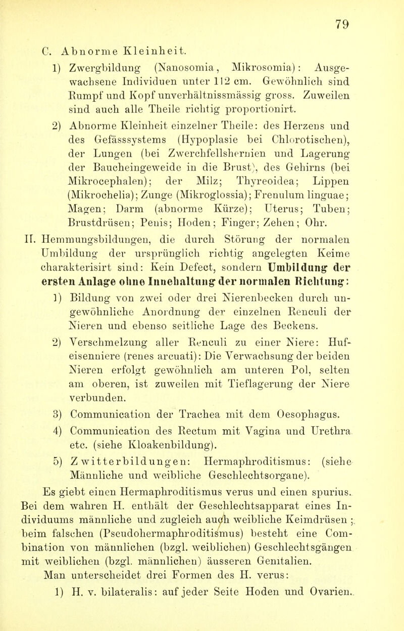 C. Abnorme Kleinheit. 1) Zwergbildung (Nanosomia, Mikrosomia): Ausge- wachseue Individuen unter 112 cm. Gewöhnlich sind Rumpf und Kopf unverhältnissmässig gross. Zuweilen sind auch alle Theile richtig proportionirt. 2) Abnorme Kleinheit einzelner Theile: des Herzens und des Gefässsystems (Hypoplasie bei Chlorotischen), der Lungen (bei Zwerchfellsheruien und Lagerung der Baucheingeweide in die Brust), des Gehirns (bei Mikrocephalen); der Milz; Thyreoidea; Lippen (Mikrochelia); Zunge (Mikroglossia); Frenulum linguae; Magen; Darm (abnorme Kürze); Uterus; Tuben; Brustdrüsen; Penis; Hoden; Finger; Zehen; Ohr. IL Hemmungsbilduugeu, die durch Störung der normalen Umbildung der ursprünglich richtig angelegten Keime charakterisirt sind: Kein Defect, sondern Umbildung der ersten Anlage olino Innelialtung' der normalen Kichtun;^: 1) Bildung von zwei oder drei Nierenbecken durch un- gewöhnliche Anoidnung der einzelnen Reneuli der Nieren und ebenso seitliche Lage des Beckens. 2) Verschmelzung aller Reneuli zu einer Niere: Huf- eisenniere (renes arcuati): Die Verwachsung der beiden Nieren erfolgt gewöhnlich am unteren Pol, selten am oberen, ist zuweilen mit Tieflagerung der Niere verbunden. 3) Communication der Trachea mit dem Oesophagus. 4) Communication des Rectum mit Vagina und Urethra, etc. (siehe Kloakenbildung). 5) Zwitterbildungen: Hermaphroditismus: (siehe Männliche und weibliche Geschlechtsorgane). Es giebt einen Hermaphroditismus verus und einen spurius. Bei dem wahren H. enthält der Geschlechtsapparat eines In- dividuums männliche und zugleich auq^ weibliche Keimdrüsen ;, beim falschen (Pseudohermaphroditismus) besteht eine Com- bination von männlichen (bzgl. weiblichen) Geschlechtsgängen mit weiblichen (bzgl. männlichen) äusseren Genitalien. Man unterscheidet drei Formen des H. verus: 1) H. V. bilateralis: auf jeder Seite Hoden und Ovarien..