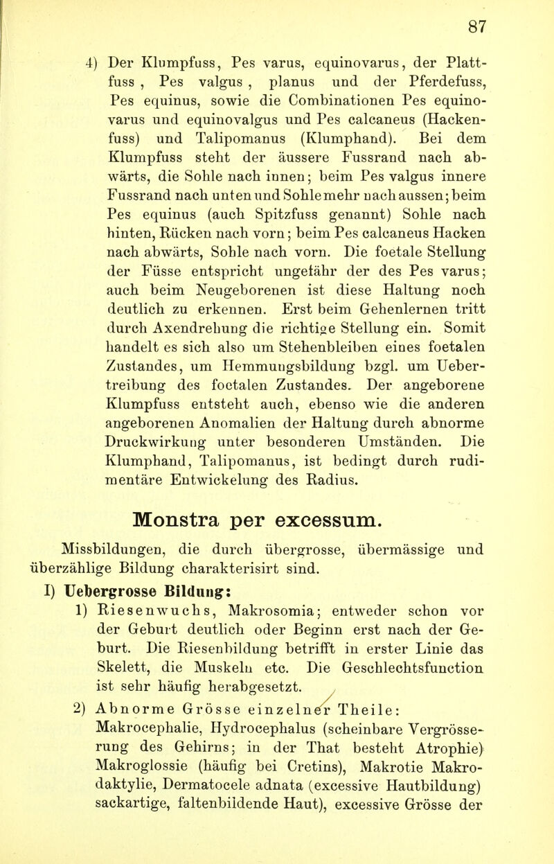 4) Der Klumpfuss, Pes varus, equinovarus, der Platt- fuss , Pes valgus , planus und der Pferdefuss, Pes equinus, sowie die Combinationen Pes equino- varus und equinovalgus und Pes calcaneus (Hacken- fuss) und Talipomanus (Klumphand). Bei dem Klumpfuss steht der äussere Fussrand nach ab- wärts, die Sohle nach innen; beim Pes valgus innere Fussrand nach unten und Sohle mehr nach aussen; beim Pes equinus (auch Spitzfuss genannt) Sohle nach hinten, Rücken nach vorn; beim Pes calcaneus Hacken nach abwärts. Sohle nach vorn. Die foetale Stellung der Füsse entspricht ungefähr der des Pes varus; auch beim Neugeborenen ist diese Haltung noch deutlich zu erkennen. Erst beim Gehenlernen tritt durch Axendrebung die richtioe Stellung ein. Somit handelt es sich also um Stehenbleiben eines foetalen Zustandes, um Hemmungsbildung bzgl. um üeber- treibung des foetalen Zustandes. Der angeborene Klumpfuss entsteht auch, ebenso wie die anderen angeborenen Anomalien der Haltung durch abnorme Druckwirkung unter besonderen Umständen. Die Klumphand, Talipomanus, ist bedingt durch rudi- mentäre Entwicklung des Radius. Monstra per excessum. Missbildungen, die durch übergrosse, übermässige und überzählige Bildung charakterisirt sind. I) üebergrosse Bildung: 1) Riesenwuchs, Makrosomia; entweder schon vor der Geburt deutlich oder Beginn erst nach der Ge- burt. Die Riesenbildung betrifft in erster Linie das Skelett, die Muskeln etc. Die Geschlechtsfunction ist sehr häufig herabgesetzt. 2) Abnorme Grösse einzelner Theile: Makrocephalie, Hydrocephalus (scheinbare Vergrösse- rung des Gehirns; in der That besteht Atrophie) Makroglossie (häufig bei Cretins), Makrotie Makro- daktylie, Dermatocele adnata (excessive Hautbildung) sackartige, faltenbildende Haut), excessive Grösse der