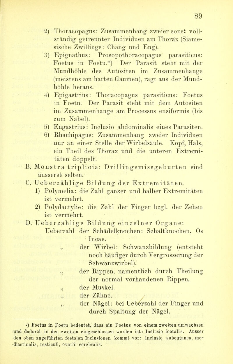 2) Thoracopagus: Zusammenliarig zweier sonst voll- ständig getrennter Individuen am Thorax (Siame- sische Zwillinge: Chang und Eng). 3) Epignathus: Prosopothoracopagus parasiticus: Foetus in Foetu.*) Der Parasit steht mit der Mundhöhle des Autositen im Zusammenhange (meistens am harten Gaumen), ragt aus der Mund- höhle heraus. 4) Epigastrius: Thoracopagus parasiticus: Foetus in Foetu. Der Parasit steht mit dem Autositen im Zusammenhange am Processus ensiformis (bis zum Nabel). 5) Engastrius: Inclusio abdominalis eines Parasiten. 6) Rhachipagus: Zusammenhang zweier Individuen nur an einer Stelle der Wirbelsäule. Kopf, Hals, ein Theil des Thorax und die unteren Extremi- täten doppelt. B. Monstra triplicia: Drillingsmissgeburten sind äusserst selten. C. Ueberzählige Bildung der Extremitäten. 1) Polymelia: die Zahl ganzer und halber Extremitäten ist vermehrt. 2) Polydactylie: die Zahl der Fioger bzgL der Zehen ist vermehrt. D. Ueberzählige Bildung einzelner Organe: Ueberzahl der Schädelknochen: Schaltknochen. Os Incae. ,, der Wirbel: Schwanzbildung (entsteht noch häufiger durch A^ergrösserung der Schwanz Wirbel), der Rippen, namentlich durch Theilung der normal vorhandenen Rippen. „ der Muskel. ,, der Zähne. / „ der Nägel: bei Ueberzahl der Finger und durch Spaltung der Nägel. •) Foetus in Foetu bedeutet, dass ein Foetus von einem zweiten umwachsen und dadurcli in den zweiten eingescUossen worden ist: Inclusio foetalis. Ausser •den oben angeführten foetalen Inclusionen kommt vor: Inclusio subcutanea, rae- • diastinalis, testiculi, ovarii, cerebralis.