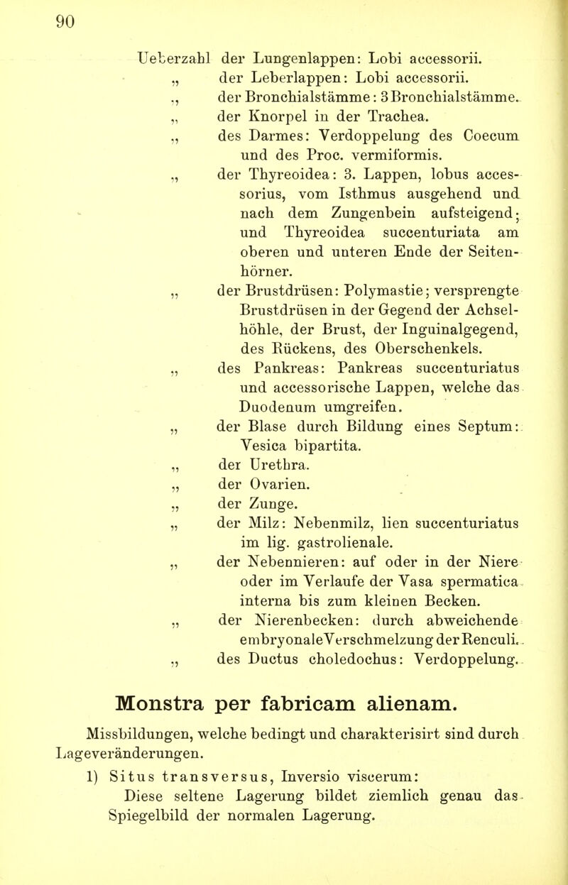 Ueberzahl der LuDgenlappen: Lobi accessorii. „ der Leberlappen: Lobi accessorii. der Broncbialstämme: 3 Bronchialstämme. „ der Knorpel in der Trachea. „ des Darmes: Verdoppelung des Coecum und des Proc. vermiformis. „ der Thyreoidea: 3. Lappen, lobus acces- sorius, vom Isthmus ausgehend und nach dem Zungenbein aufsteigend; und Thyreoidea succenturiata am oberen und unteren Ende der Seiten- hörner. „ der Brustdrüsen: Polymastie; versprengte Brustdrüsen in der Gegend der Achsel- höhle, der Brust, der Inguinalgegend, des Rückens, des Oberschenkels. „ des Pankreas: Pankreas succenturiatus und accessorische Lappen, welche das Duodenum umgreifen. „ der Blase durch Bildung eines Septum: Vesica bipartita. „ der Urethra. „ der Ovarien. „ der Zunge. „ der Milz: Nebenmilz, lien succenturiatus im lig. gastrolienale. „ der Nebennieren: auf oder in der Niere oder im Verlaufe der Vasa spermatica interna bis zum kleinen Becken. „ der Nierenbecken: durch abweichende embryonaleVerschmelzung der Reneuli. „ des Ductus choledochus: Verdoppelung. Monstra per fabricam alienam. Missbildungen, welche bedingt und charakterisirt sind durch Ijageveränderungen. 1) Situs transversus, Inversio viscerum: Diese seltene Lagerung bildet ziemlich genau das Spiegelbild der normalen Lagerung.