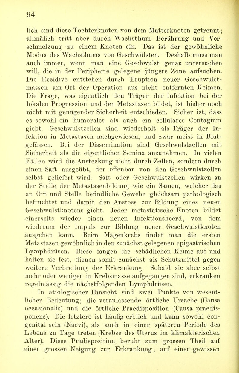 lieh sind diese Tochterknoten von dem Mutterknoten getrennt; allmälich tritt aber durch Wachsthum Berührung und Ver- schmelzung zu einem Knoten ein. Das ist der gewöhnliche Modus des ^Yachsthums von Geschwülsten. Deshalb muss man auch immer, wenn man eine Geschwulst genau untersuchen will, die in der Peripherie gelegene jüngere Zone aufsuchen. Die Eecidive entstehen durch Eruption neuer Geschwulst- inassen am Ort der Operation aus nicht entfernten Keimen. Die Frage, was eigentlich den Träger der Infektion bei der lokalen Progression und den Metastasen bildet, ist bisher noch nicht mit genügender Sicherheit entschieden. Sicher ist, dass es sowohl ein humorales als auch ein cellulares Contagium giebt. Geschwulstzellen sind wiederholt als Träger der In- fektion in Metastasen nachgewiesen, und zwar meist in Blut- gefässen. Bei der Dissemination sind Geschwulstzellen mit Sicherheit als die eigentlichen Semina anzunehmen. In vielen Fällen wird die Ansteckung nicht durch Zellen, sondern durch einen Saft ausgeübt, der offenbar von den Geschwulstzellen selbst geliefert wird. Saft oder Geschwulstzellen wirken an der Stelle der Metastasenbildung wie ein Samen, welcher das an Ort und Stelle befindliche Gewebe gleichsam pathologisch befruchtet und damit den Anstoss zur Bildung eines neuen Geschwalstknotens giebt. Jeder metastatische Knoten bildet einerseits wieder einen neuen Infektionsheerd, von dem wiederum der Impuls zur Bildung neuer Geschwulstknoten ausgehen kann. Beim Magenkrebs findet man die ersten Metastasen gewöhnlich in den zunächst gelegenen epigastrischen Lymphdrüsen. Diese fangen die schädlichen Keime auf und halten sie fest, dienen somit zunächst als Schutzmittel gegen weitere Verbreitung der Erkrankung. Sobald sie aber selbst mehr oder weniger in Krebsmasse aufgegangen sind, erkranken regelmässig die nächstfolgenden Lymphdrüsen. In ätiologischer Hinsicht sind zwei Punkte von wesent- licher Bedeutung; die veranlassende örtliche Ursache (Causa occasionalis) und die örtliche Praedisposition (Causa praedis- ponens). Die letztere ist häufig erblich und kann sowohl con- genital sein (Naevi), als auch in einer späteren Periode des Lebens zu Tage treten (Krebse des Uterus im klimakterischen Alter). Diese Prädisposition beruht zum grossen Theil auf einer grossen Neigung zur Erkrankung, auf einer gewissen