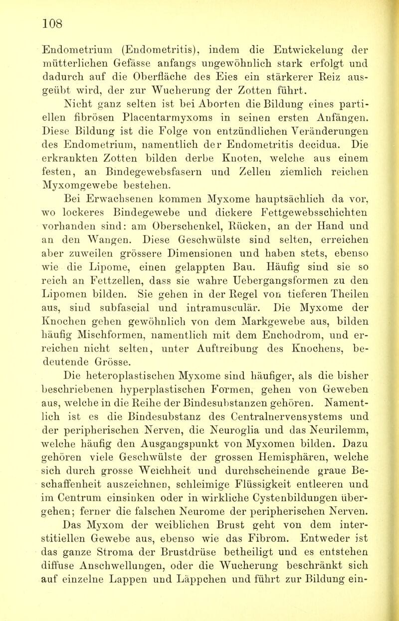 Endometrium (Endometritis), indem die Entwickelang der mütterliclien Gefässe anfangs uugewöhnlicli stark erfolgt und dadurch auf die Oberfläche des Eies ein stärkerer Reiz aus- geübt wird, der zur Wucherung der Zotten führt. Nicht ganz selten ist bei Aborten die Bildung eines parti- ellen fibrösen Placentarmyxoms in seinen ersten Anfängen. Diese Bildung ist die Folge von entzündlichen Veränderungen des Endometrium, namentlich der Endometritis decidua. Die erkrankten Zotten bilden derbe Knoten, welche aus einem festen, an Bindegewebsfasern und Zellen ziemlich reichen Myxomgewebe bestehen. Bei Erwachsenen kommen Myxome hauptsächlich da vor, wo lockeres Bindegewebe und dickere Fettgewebsschichten vorhanden sind: am Oberschenkel, Rücken, an der Hand und an den Wangen. Diese Geschwülste sind selten, erreichen aber zuweilen grössere Dimensionen und haben stets, ebenso wie die Lipome, einen gelappten Bau. Häufig sind sie so reich an Fettzellen, dass sie wahre Uebergangsformen zu den Lipomen bilden. Sie gehen in der Regel von tieferen Theilen aus, siud subfascial und intramusculär. Die Myxome der Knochen gehen gewöhnlich von dem Markgewebe aus, bilden häufig Mischformen, namentlich mit dem Enchodrom, und er- reichen nicht selten, unter Auftreibung des Knochens, be- deutende Grösse. Die heteroplastischen Myxome sind häufiger, als die bisher beschriebenen hyperplastischen Formen, gehen von Geweben aus, welche in die Reihe der Bindesubstanzen gehören. Nament- lich ist es die Bindesubstanz des Centrainervensystems und der peripherischen Nerven, die Neuroglia und das Neurilemm, welche häufig den Ausgangspunkt von Myxomen bilden. Dazu gehören viele Geschwülste der grossen Hemisphären, welche sich durch grosse Weichheit und durchscheinende graue Be- schaffenheit auszeichnen, schleimige Flüssigkeit entleeren und im Centrum einsinken oder in wirkliche Cystenbildungen über- gehen; ferner die falschen Neurome der peripherischen Nerven. Das Myxom der weiblichen Brust geht von dem inter- stitiellen Gewebe aus, ebenso wie das Fibrom. Entweder ist das ganze Stroma der Brustdrüse betheiligt und es entstehen diftuse Anschwellungen, oder die Wucherung beschränkt sich auf einzelne Lappen und Läppchen und führt zur Bildung ein-