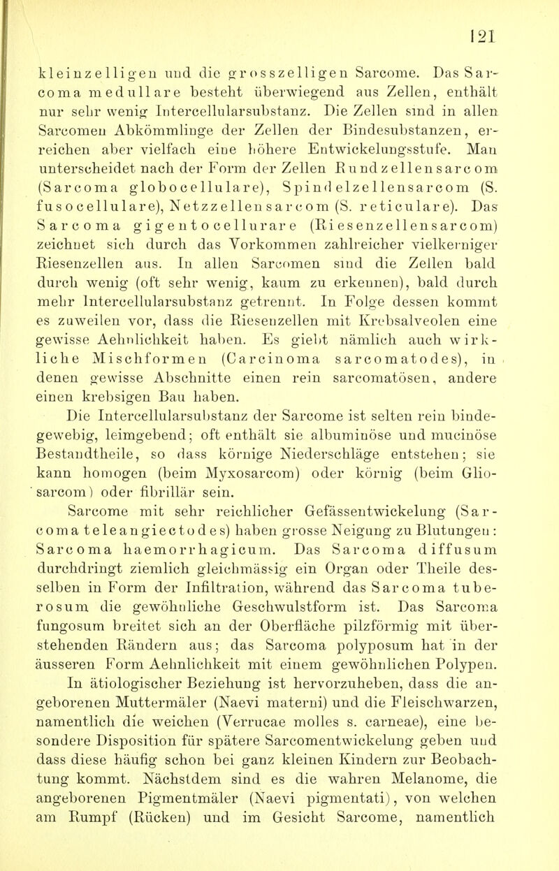 kleinzelligen imd die (jrosszelligen Sarcome. Das Sar- coma medulläre besteht überwiegend aus Zellen, enthält nur sehr wenig Intercellularsubstanz. Die Zellen sind in allen Sarcomen Abkömmlinge der Zellen der Bindesubstanzen, er- reichen aber vielfach eine höhere Entwickelungsstufe. Mau unterscheidet nach der Form der Zellen Eundzellensarcom (Sarcoma globocellulare), Spin«] elzellensarcom (S. fu s o cellulare), Netzz eilen s a r com (S. reticulare). Das Sarcoma gigentocellurare (Riesenzellensarcom) zeichnet sich durch das Vorkommen zahlreicher vielkerniger Riesenzellen aus. In allen Sarcf)men sind die Zellen bald durch wenig (oft sehr wenig, kaum zu erkennen), bald durch mehr Intercellularsubstanz getrennt. In Folge dessen kommt es zuweilen vor, dass die Rieseuzellen mit Krebsalveolen eine gewisse Aelmlichkeit haben. Es giebt nämlich auch wirk- liche Mischformen (Carcinoma sarcomatodes), in denen gewisse Abschnitte einen rein sarcomatösen, andere einen krebsigen Bau haben. Die Intercellularsubstanz der Sarcome ist selten rein binde- gewebig, leimgebend; oft enthält sie albumiuöse und mucinöse Bestaudtheile, so dass körnige Niederschläge entstehen; sie kann homogen (beim Myxosarcom) oder körnig (beim Glio- sarcom) oder fibrillär sein. Sarcome mit sehr reichlicher Gefässentwickelung (Sar- coma teleangiectodes) haben grosse Neigung zuBlutungen: Sarcoma haemorrhagicuin. Das Sarcoma diffusum durchdringt ziemlich gleichmässig ein Organ oder Theile des- selben in Form der Infiltration, während das Sarcoma tube- rosum die gewöhnliche Geschwulstform ist. Das Sarcoma fungosura breitet sich an der Oberfläche pilzförmig mit über- stehenden Rändern aus; das Sarcoma polyposum hat in der äusseren Form Aelmlichkeit mit einem gewöhnlichen Polypen. In ätiologischer Beziehung ist hervorzuheben, dass die an- geborenen Muttermäler (Naevi materni) und die Fleischwarzen, namentlich die weichen (Verrucae molles s. carneae), eine be- sondere Disposition für spätere Sarcomentwickelung geben und dass diese häufig schon bei ganz kleinen Kindern zur Beobach- tung kommt. Nächstdem sind es die wahren Melanome, die angeborenen Pigmentmäler (Naevi pigmentati), von welchen am Rumpf (Rücken) und im Gesicht Sarcome, namentlich