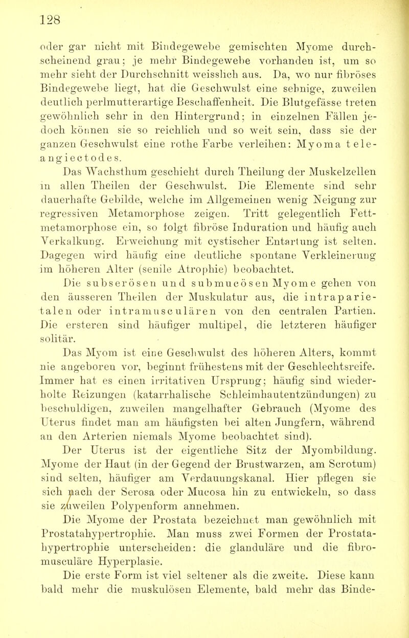 oder gav nicht mit Bindegewebe gemischten Myome durch- scheinend grau; je mehr Bindegewebe vorhanden ist, um so mehr sieht der Durchschnitt weissUch aus. Da, wo nur fibröses Bindegewebe liegt, hat die Geschwulst eine sehnige, zuweilen deutlich perlmutterartige Beschaffenheit, Die Blutgefässe treten gewöhnlich sehr in den Hintergrand; in eiozelnen Fällen je- doch können sie so reichlich und so weit sein, dass sie der ganzen Geschwulst eine rothe Farbe verleihen: Myoma tele- angiectodes. Das Wachsthum geschieht durch Theiluug der Muskelzellen m allen Theilen der Geschwulst. Die Elemente sind sehr dauerhafte Gebilde, welche im Allgemeinen w^enig Neigung zur regressiven Metamorphose zeigen. Tritt gelegentlich Fett- metamorphose ein, so folgt fibröse Induration und häufig auch Verkalkung. Erweichung mit cystischer Entartung ist selten. Dagegen wird häufig eine deutliche spontane Verkleinerung im höheren Alter (senile Atrophie) beobachtet. Die subserösen und submucösen Myome gehen von den äusseren Theilen der Muskulatur aus, die intraparie- talen oder intramusc ulären von den centralen Partien. Die ersteren sind häufiger multipel, die letzteren häufiger solitär. Das Myom ist eine Geschwulst des höheren Alters, kommt nie angeboren vor, beginnt frühestens mit der Geschlechtsreife. Immer hat es einen irritativen Ursprung; häufig sind wieder- holte Kfcizungen (katarrhalische Schleimhautentzündungen) zu bescliuldigen, zuweilen mangelhafter Gebrauch (Myome des Uterus findet man am häufigsten bei alten Jungfern, während au den Arterien niemals Myome beobachtet sind). Der Uterus ist der eigentliche Sitz der Myombildung. Myome der Haut (in der Gegend der Brustwarzen, am Scrotum) sind selten, häufiger am Verdauungskanal. Hier pflegen sie sich mach der Serosa oder Mucosa hin zu entwickeln, so dass sie ^weilen Polypenform annehmen. Die Myome der Prostata bezeichnet man gewöhnlich mit Prostatahypertrophie. Man muss zwei Formen der Prostata- hypertrophie unterscheiden: die glanduläre und die fibro- masculäre Hyperplasie. Die erste Form ist viel seltener als die zweite. Diese kann bald mehr die muskulösen Elemente, bald mehr das Binde-