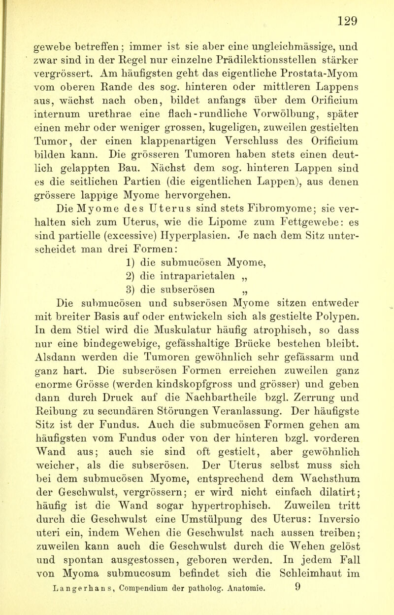 gewebe betreffen ; immer ist sie aber eine ungleichmässige, und zwar sind in der Regel nur einzelne Prädilektionsstellen stärker vergrössert. Am häufigsten gebt das eigentliche Prostata-Myom vom oberen Rande des sog. hinteren oder mittleren Lappens aus, wächst nach oben, bildet anfangs über dem Orificium internum urethrae eine flach-rundliche Vorwölbung, später einen mehr oder weniger grossen, kugeligen, zuweilen gestielten Tumor, der einen klappenartigen Verschluss des Orificium bilden kann. Die grösseren Tumoren haben stets einen deut- lich gelappten Bau. Nächst dem sog. hinteren Lappen sind es die seitlichen Partien (die eigentlichen Lappen), aus denen grössere lappige Myome hervorgehen. Die Myome des Uterus sind stets Fibromyome; sie ver- halten sich zum Uterus, wie die Lipome zum Fettgewebe: es sind partielle (excessive) Hyperplasien. Je nach dem Sitz unter- scheidet man drei Formen: 1) die submucösen Myome, 2) die intraparietalen „ 3) die subserösen „ Die submucösen und subserösen Myome sitzen entweder mit breiter Basis auf oder entwickeln sich als gestielte Polypen. In dem Stiel wird die Muskulatur häufig atrophisch, so dass nur eine bindegewebige, gefässhaltige Brücke bestehen bleibt. Alsdann werden die Tumoren gewöhnlich sehr gefässarm und ganz hart. Die subserösen Formen erreichen zuweilen ganz enorme Grösse (werden kindskopfgross und grösser) und geben dann durch Druck auf die Nachbartheile bzgl. Zerrung und Reibung zu secundären Störungen Veranlassung. Der häufigste Sitz ist der Fundus. Auch die submucösen Formen gehen am häufigsten vom Fundus oder von der hinteren bzgl. vorderen Wand aus; auch sie sind oft gestielt, aber gewöhnlich weicher, als die subserösen. Der Uterus selbst muss sich bei dem submucösen Myome, entsprechend dem Wachsthum der Geschwulst, vergrössern; er wird nicht einfach dilatirt; häufig ist die Wand sogar hypertrophisch. Zuweilen tritt durch die Geschwulst eine Umstülpung des Uterus: Inversio uteri ein, indem Wehen die Geschwulst nach aussen treiben; zuweilen kann auch die Geschwulst durch die Wehen gelöst und spontan ausgestossen, geboren werden. In jedem Fall von Myoma submucosum befindet sich die Schleimhaut im Langerhans, Compendium der patholog. Anatomie. 9