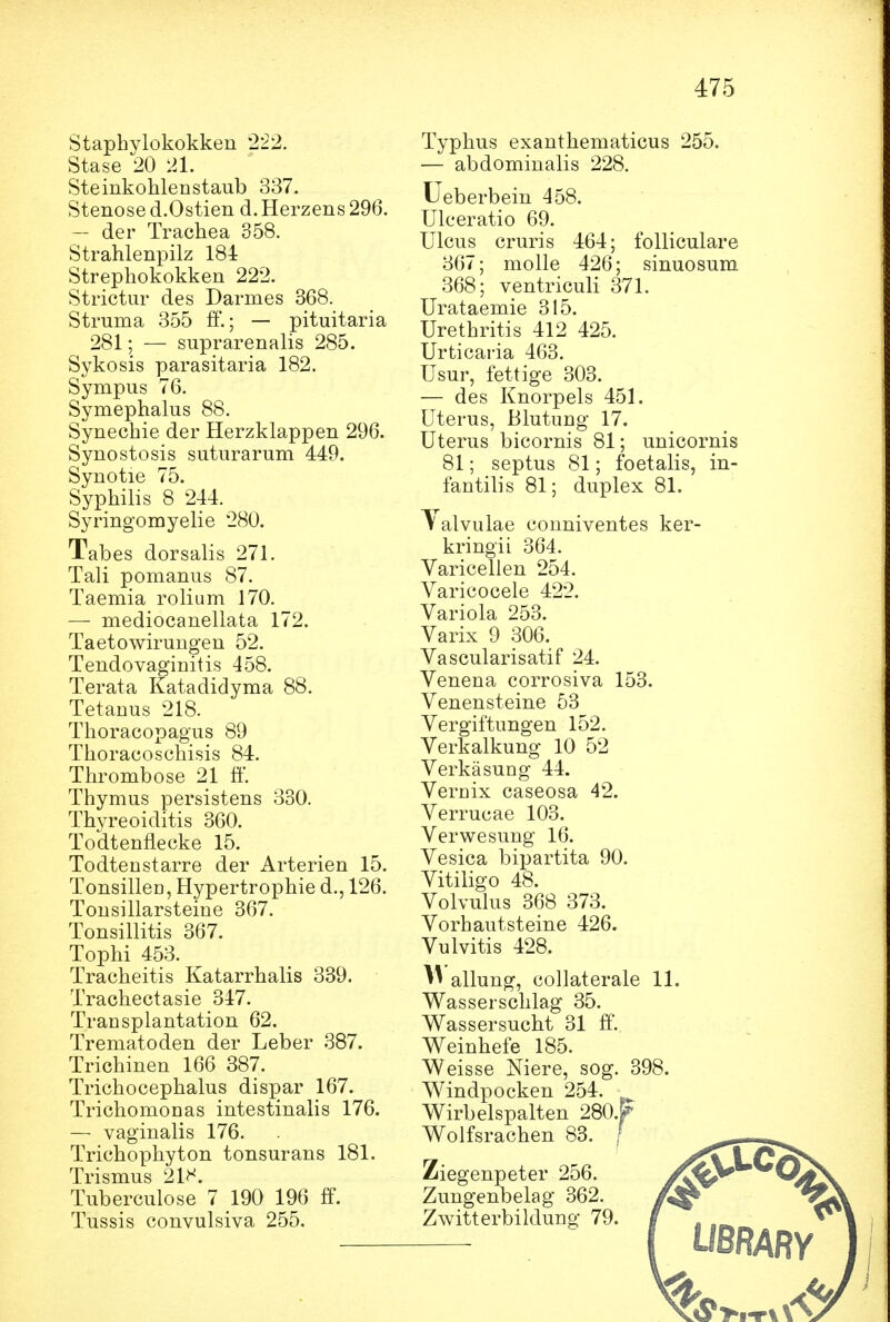 Staphylokokken 222. Stase 20 21. Steinkohlenstaub 337. Stenose d.Ostien d.Herzens 296. — der Trachea 358. Strahlenpilz 184 Strephokokken 222. Strictur des Darmes 368. Struma 355 ff.; — pituitaria 281; — suprarenalis 285. Sykosis parasitaria 182. Sympus 76. Symephalus 88. Synechie der Herzklappen 296. Synostosis suturarum 449. Synotie 75. Syphilis 8 244. Syringomyelie 280. Tabes dorsalis 271. Tali pomanus 87. Taemia rolium 170. — mediocanellata 172. Taetowiruugen 52. Tendovaginitis 458. Terata Katadidyma 88. Tetanus 218. Thoracopagus 89 Thoracoschisis 84. Thrombose 21 ö. Thymus persistens 330. Thyreoiditis 360. Todtenflecke 15. Todtenstarre der Arterien 15. TonsilleD, Hypertrophie d., 126. Tonsillarsteine 367. Tonsillitis 367. Tophi 453. Tracheitis Katarrhalis 339. Trachectasie 347. Transplantation 62. Trematoden der Leber 387. Trichinen 166 387. Trichocephalus dispar 167. Trichomonas intestinalis 176. — vaginalis 176. Trichophyton tonsurans 181. Trismus 21^^. Tuberculose 7 190 196 ff. Tussis convulsiva 255. Typhus exanthematicus 255. — abdominalis 228. Ueberbein 458. Ulceratio 69. Ulcus cruris 4:64; foUiculare 367; molle 426; sinuosum 368; ventriculi 371. Urataemie 315. Urethritis 412 425. Urticaria 463. Usur, fettige 303. — des Knorpels 451. Uterus, Blutung 17. Uterus bicornis 81; unicornis 81; septus 81; foetalis, in- fantilis 81; duplex 81. ^ alvulae couniventes ker- kringii 364. Varicellen 254. Varicocele 422. Variola 253. Varix 9 306. Vascularisatif 24. Venena corrosiva 153. Venensteine 53 Vergiftungen 152. Verkalkung 10 52 Verkäsung 44. Vernix caseosa 42. Verrucae 103. Verwesung 16. Vesica bii)artita 90. Vitiligo 48. Volvulus 368 373. Vorhautsteine 426. Vulvitis 428. allung, collaterale 11. Wasserschlag 35. Wassersucht 31 ff'. Weinhefe 185. Weisse Niere, sog. 398. Windpocken 254. Wirbelspalten 280.p Wolfsrachen 83. / Ziegenpeter 256. Zungenbelag 362. Zwitterbildung 79. UßRARV