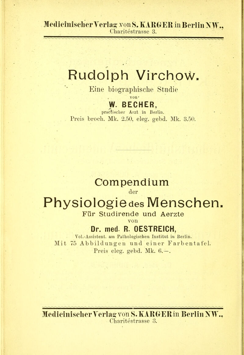 Mediciiiisclier Yerla^ von S. KAßGrEß in Berlin N W., Charitestrasse 3. Rudolph Virchow. Eine biographische Studie von' W. BECHER, praclisclier Arzt in Berlin. Preis brocb. Mk. 2.50, eleg. gebd. Mk. 3.50. Compendium der Physiologiedes Menschen. Für Studirende und Aerzte von Dr. med. R. OESTREICH, Vol.-Assistent, am Pathologischen Institnt in Berlin. Mit 75 Abbildungen und einer Farbentafel. Preis eleg. gebd. Mk. 6.—. MediciniselierYerlaa; von S.KARGrERin Berlin NW.,