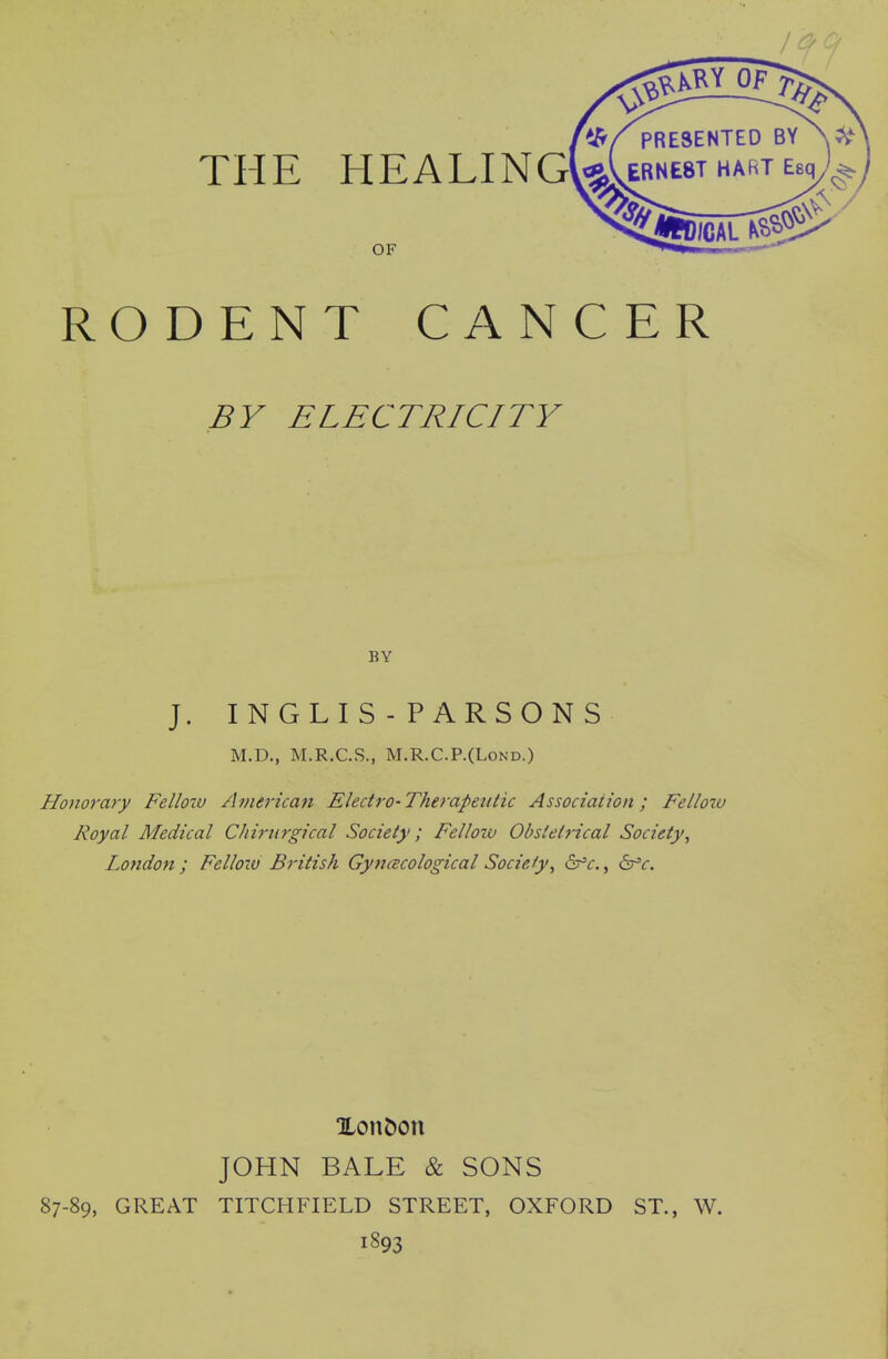 MI OF . , PRESENTED THE HEALING\^^RNE8T OF RODENT CANCER BV ELECTRICITY BY J. INGLIS - PARSONS M.D., M.R.C.S., M.R.C.P.(LoND.) Honorary Felloiv American Electro-Therapeutic Association; Fellotu Royal Medical Chirurgical Society; Felloiv Obstetrical Society^ London ; Felloiv British Gyncscological Society^ 6^^r., ^c. Xont)on JOHN BALE & SONS 87-89, GREAT TITCHFIELD STREET, OXFORD ST., W. 1893