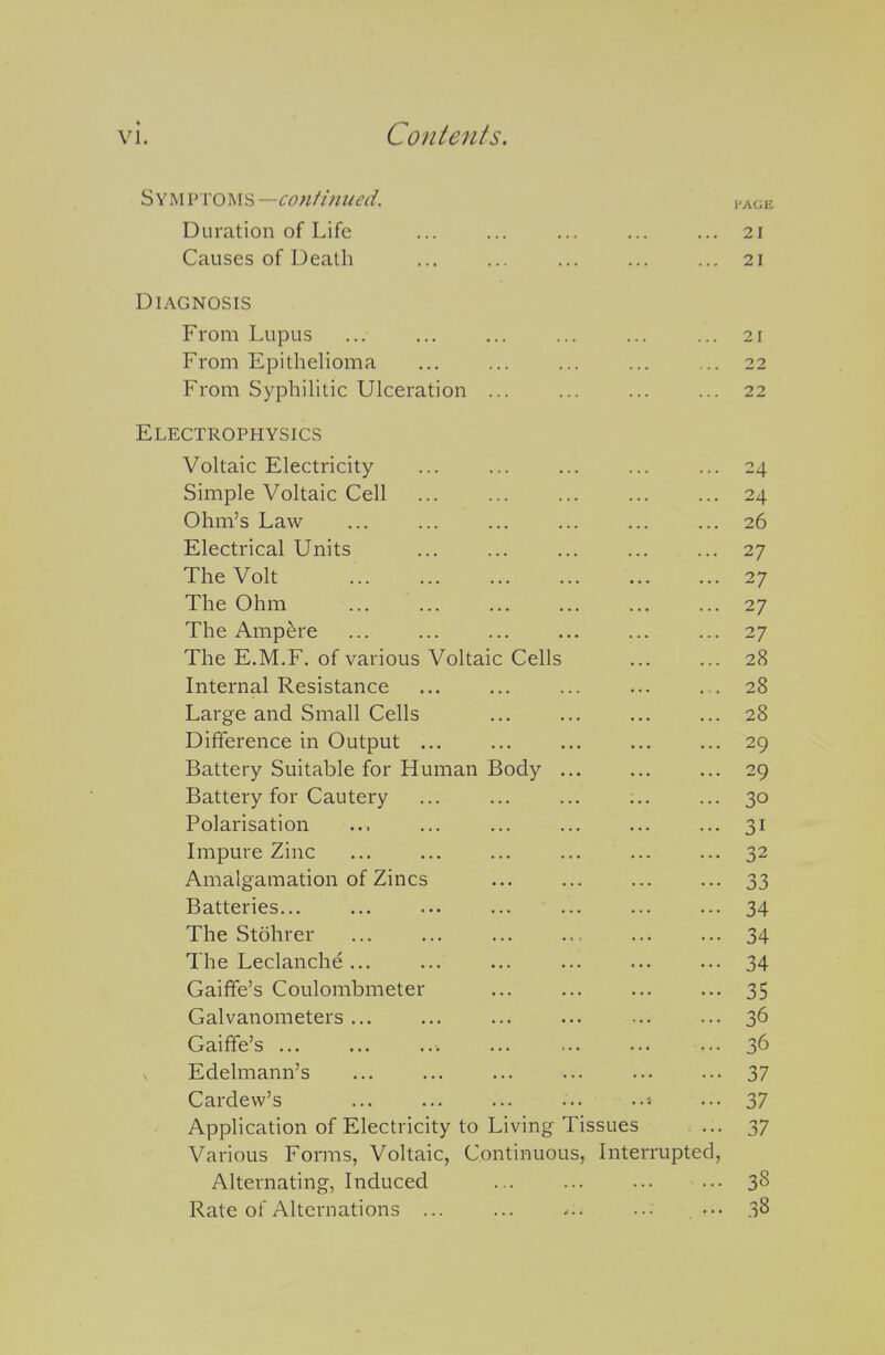 Symptoms —co?ifim(ed. ,.age Duration of Life ... ... ... ... ... 21 Causes of Death 21 Diagnosis From Lupus ... ... ... ... ... ... 21 From Epithelioma ... ... ... ... ... 22 From SyphiHtic Ulceration ... ... ... ... 22 Electrophysics Voltaic Electricity ... ... ... ... ... 24 Simple Voltaic Cell 24 Ohm's Law ... ... ... ... ... ... 26 Electrical Units ... ... ... ... ... 27 The Volt 27 The Ohm ... ... ... ... ... ... 27 The Ampere ... ... ... ... ... ... 27 The E.M.F. of various Voltaic Cells 28 Internal Resistance ... ... ... ... . . 28 Large and Small Cells ... ... ... ... 28 Difference in Output ... ... ... 29 Battery Suitable for Human Body ... 29 Battery for Cautery ... ... ... ;.. ... 30 Polarisation ... ... ... ... ... ... 31 Impure Zinc ... ... ... ... ... ... 32 Amalgamation of Zincs ... ... ... ... 33 Batteries... ... ... ... ... ... ... 34 The Stohrer 34 The Leclanche ... ... ... ... ... ... 34 Gaiffe's Coulombmeter ... ... ... ... 35 Galvanometers ... ... ... ... -.. ... 3^ Gaiffe's ... 36 Edelmann's ... ... ... ... 37 Cardew's ... ... ... ... ... 37 Application of Electricity to Living Tissues .... 37 Various Forms, Voltaic, Continuous, Interrupted, Alternating, Induced ... 38 Rate of Alternations ... ... ... •■• . ••• 38