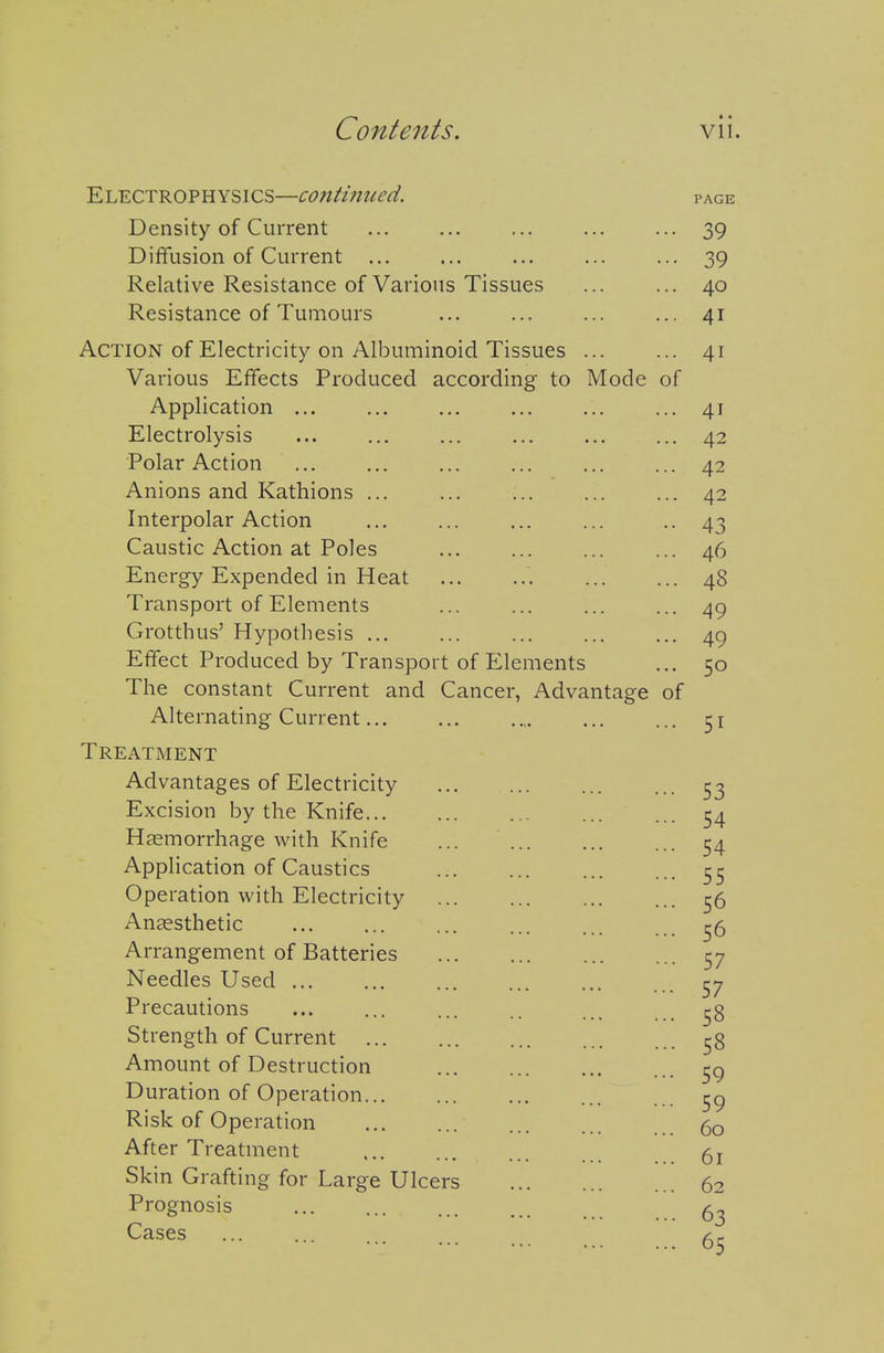 Electrophysics—continued. PAGE Density of Current ... ... ... 39 Diffusion of Current ... ... ... ... ... 39 Relative Resistance of Various Tissues 40 Resistance of Tumours ... ... ... ... 41 Action of Electricity on Albuminoid Tissues 41 Various Effects Produced according to Mode of Application ... ... ... ... ... ... 41 Electrolysis ... ... ... ... ... ... 42 Polar Action ... ... ... ... ... ... 42 Anions and Kathions 42 Interpolar Action ... ... ... ... ••43 Caustic Action at Poles 46 Energy Expended in Heat 48 Transport of Elements ... ... ... ... 49 Grotthus' Hypothesis 49 Effect Produced by Transport of Elements ... 50 The constant Current and Cancer, Advantage of Alternating Current 51 Treatment Advantages of Electricity ... ^3 Excision by the Knife 54 Haemorrhage with Knife ... 54 Application of Caustics 55 Operation with Electricity 0 Anaesthetic ... ... ... ... ... ^ Arrangement of Batteries 57 Needles Used ^7 Precautions ... ... ... .. ... Strength of Current ^8 Amount of Destruction Duration of Operation 59 Risk of Operation 60 After Treatment 5j Skin Grafting for Large Ulcers 62 Prognosis Cases .... Ar-