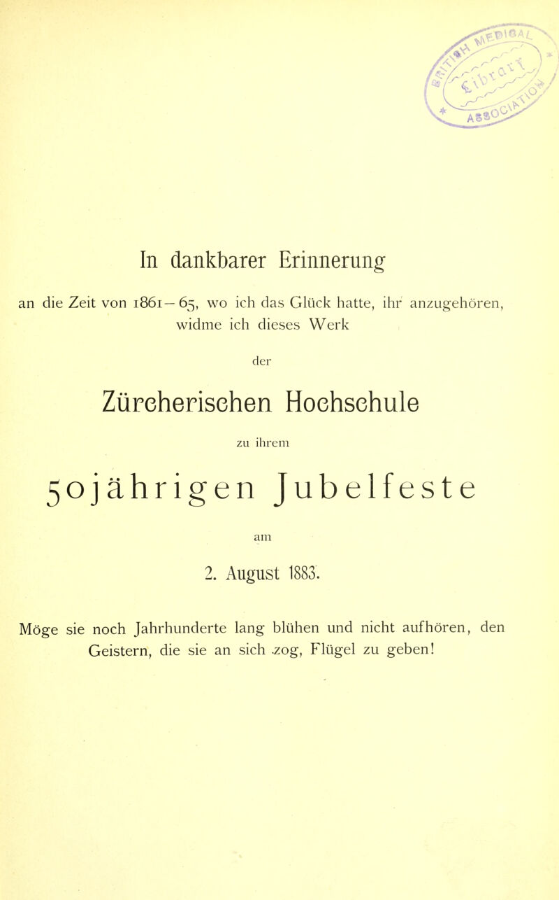 an die Zeit von 1861—65, wo ich das Glück hatte, ihr anzugehören, widme ich dieses Werk der Züreherisehen Hochschule zu ihrem 50jährigen Jubelfeste am 2. August 1883. Möge sie noch Jahrhunderte lang blühen und nicht aufhören, den Geistern, die sie an sich .zog, Flügel zu geben!