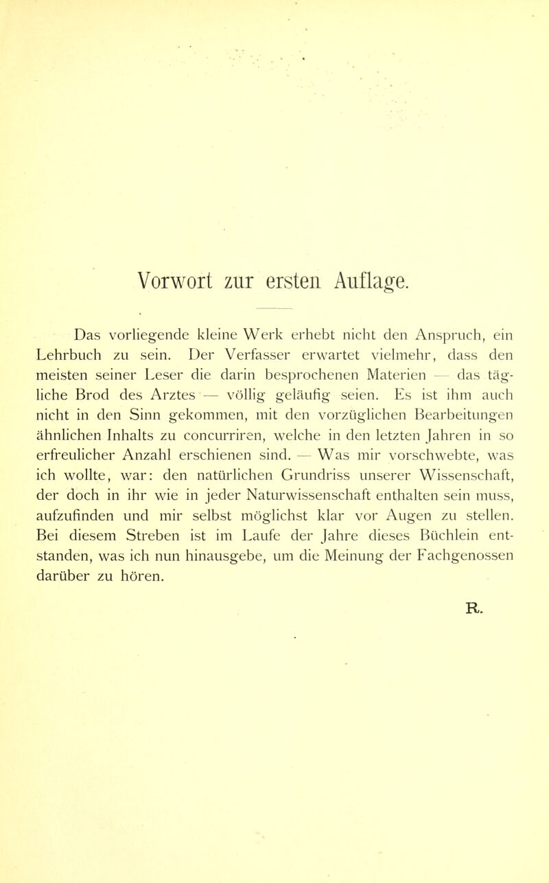 Das vorliegende kleine Werk erhebt nicht den Anspruch, ein Lehrbuch zu sein. Der Verfasser erwartet vielmehr, dass den meisten seiner Leser die darin besprochenen Materien — das täg- liche Brod des Arztes — völlig geläufig seien. Es ist ihm auch nicht in den Sinn gekommen, mit den vorzüglichen Bearbeitungen ähnlichen Inhalts zu concurriren, welche in den letzten Jahren in so erfreulicher Anzahl erschienen sind. — Was mir vorschwebte, was ich wollte, war: den natürlichen Grundriss unserer Wissenschaft, der doch in ihr wie in jeder Naturwissenschaft enthalten sein muss, aufzufinden und mir selbst möglichst klar vor Augen zu stellen. Bei diesem Streben ist im Laufe der Jahre dieses Büchlein ent- standen, was ich nun hinausgebe, um die Meinung der Fachgenossen darüber zu hören.