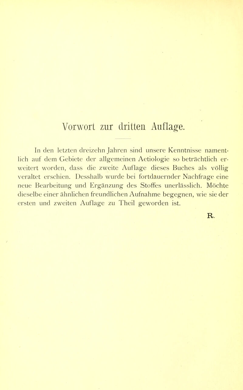 In den letzten dreizehn Jahren sind unsere Kenntnisse nament- hch auf dem Gebiete der allgemeinen Aetiologie so beträchtlich er- weitert worden, dass die zweite Auflage dieses Buches als völlig veraltet erschien. Desshalb wurde bei fortdauernder Nachfrage eine neue Bearbeitung und Ergänzung des Stoffes unerlässlich. Möchte dieselbe einer ähnlichen freundlichen Aufnahme begegnen, wie sie der ersten und zweiten Auflage zu Theil geworden ist.