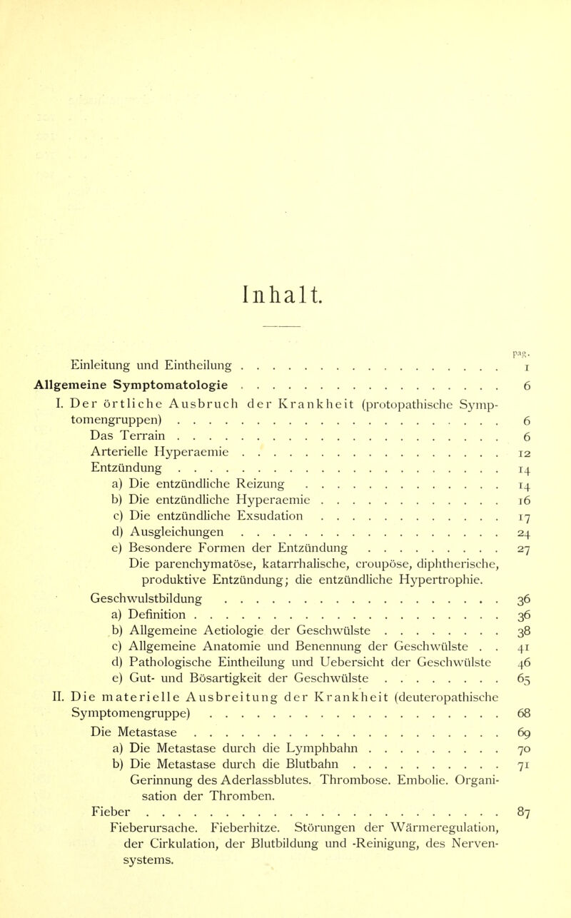 Inhalt. Einleitung und Eintheilung i Allgemeine Symptomatologie 6 I. Der örtliche Ausbruch der Krankheit (protopathische Symp- tomengruppen) 6 Das Terrain 6 Arterielle Hyperaemie 12 Entzündung 14 a) Die entzündliche Reizung 14 b) Die entzündliche Hyperaemie 16 c) Die entzündliche Exsudation 17 d) Ausgleichungen 24 e) Besondere Formen der Entzündung 27 Die parenchymatöse, katarrhalische, croupöse, diphtherische, produktive Entzündung; die entzündliche Hypertrophie. Geschwulstbildung 36 a) Definition 36 b) Allgemeine Aetiologie der Geschwülste 38 c) Allgemeine Anatomie und Benennung der Geschwülste . . 41 d) Pathologische Eintheilung und Uebersicht der Geschwülste 46 e) Gut- und Bösartigkeit der Geschwülste 65 II. Die materielle Ausbreitung der Krankheit (deuteropathische Symptomengruppe) 68 Die Metastase 69 a) Die Metastase durch die Lymphbahn 70 b) Die Metastase durch die Blutbahn 71 Gerinnung des Aderlassblutes. Thrombose. Embolie. Organi- sation der Thromben. Fieber 87 Fieberursache. Fieberhitze. Störungen der Wärmeregulation, der Cirkulation, der Blutbildung und -Reinigung, des Nerven- systems.