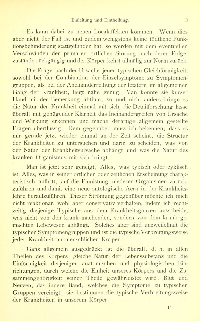 Es kann dabei zu neuen Localaffekten kommen. Wenn dies aber nicht der Fall ist und zudem wenigstens keine tödtliche Funk- tionsbehinderung stattgefunden hat, so werden mit dem eventuellen Verschwinden der primären örtlichen Störung auch deren Folge- zustände rückgängig und der Körper kehrt allmälig zur Norm zurück. Die Frage nach der Ursache jener typischen Gleichförmigkeit, sowohl bei der Combination der Einzelsymptome zu Symptomen- gruppen, als bei der Aneinanderreihung der letztern im allgemeinen Gang der Krankheit, liegt nahe genug. Man könnte sie kurzer Hand mit der Bemerkung abthun, so und nicht anders bringe es die Natur der Krankheit einmal mit sich, die Detailforschung lasse überall mit genügender Klarheit das Ineinandergreifen von Ursache und Wirkung erkennen und mache derartige allgemein gestellte Fragen überflüssig. Dem gegenüber muss ich bekennen, dass es mir gerade jetzt wieder einmal an der Zeit scheint, die Structur der Krankheiten zu untersuchen und darin zu scheiden, was von der Natur der Krankheitsursache abhängt und was die Natur des kranken Organismus mit sich bringt. Man ist jetzt sehr geneigt, Alles, was typisch oder cyklisch ist, Alles, was in seiner örtlichen oder zeitlichen Erscheinung charak- teristisch auftritt, auf die Einnistung niederer Organismen zurück- zuführen und damit eine neue ontologische Aera in der Krankheits- lehre heraufzuführen. Dieser Strömung gegenüber möchte ich mich nicht reaktionär, wohl aber conservativ verhalten, indem ich recht- zeitig dasjenige Typische aus dem Krankheitsganzen ausscheide, was nicht von den krank machenden, sondern von dem krank ge- machten Lebewesen abhängt. Solches aber sind unzweifelhaft die typischen Symptomengruppen und ist die typische Verbreitungsweise jeder Krankheit im menschlichen Körper. Ganz allgemein ausgedrückt ist die überall, d. h. in allen Theilen des Körpers, gleiche Natur der Lebenssubstanz und die Einförmigkeit derjenigen anatomischen und physiologischen Ein- richtungen, durch welche die Einheit unseres Körpers und die Zu- sammengehörigkeit seiner Theile gewährleistet wird, Blut und Nerven, das innere Band, welches die Symptome zu typischen Gruppen vereinigt; sie bestimmen die typische Verbreitungsweise der Krankheiten in unserem Körper. 1*