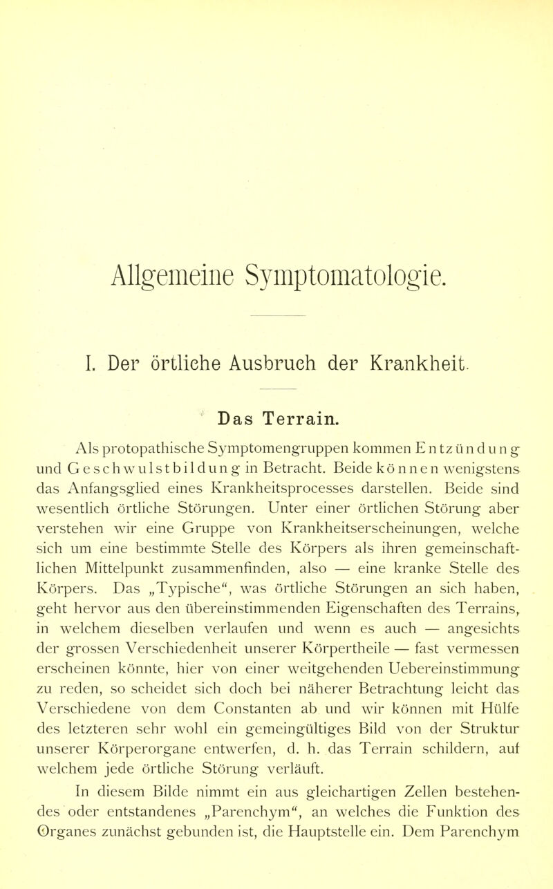 Allgemeine Symptomatologie. I. Der örtliche Ausbruch der Krankheit. ' Das Terrain. Als protopathische Symptomengruppen kommen Entzündung- und Geschwulstbildung in Betracht. Beide können wenigstens das Anfangsglied eines Krankheitsprocesses darstellen. Beide sind wesentlich örtliche Störungen. Unter einer örthchen Störung aber verstehen wir eine Gruppe von Krankheitserscheinungen, welche sich um eine bestimmte Stelle des Körpers als ihren gemeinschaft- lichen Mittelpunkt zusammenfinden, also — eine kranke Stelle des Körpers. Das „Typische^', was örtliche Störungen an sich haben, geht hervor aus den übereinstimmenden Eigenschaften des Terrains, in w^elchem dieselben verlaufen und wenn es auch — angesichts der grossen Verschiedenheit unserer Körpertheile — fast vermessen erscheinen könnte, hier von einer weitgehenden Uebereinstimmung zu reden, so scheidet sich doch bei näherer Betrachtung leicht das Verschiedene von dem Constanten ab und wir können mit Hülfe des letzteren sehr wohl ein gemeingültiges Bild von der Struktur unserer Körperorgane entwerfen, d. h. das Terrain schildern, auf welchem jede örtliche Störung verläuft. In diesem Bilde nimmt ein aus gleichartigen Zellen bestehen- des oder entstandenes „Parenchym, an welches die Funktion des 0rganes zunächst gebunden ist, die Hauptstelle ein. Dem Parenchym