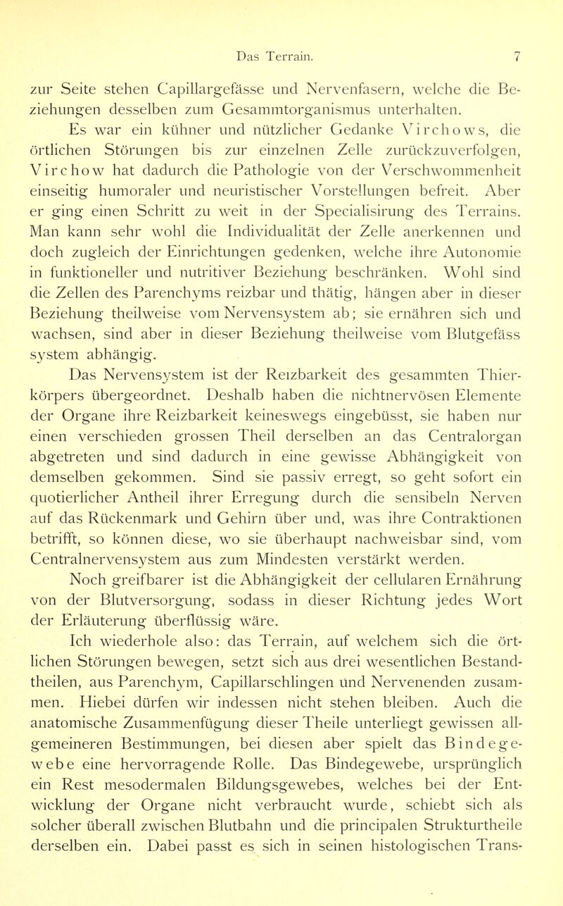 zur Seite stehen Capillargefässe und Nervenfasern, welche die Be- ziehungen desselben zum Gesammtorganismus unterhalten. Es war ein kühner und nützlicher Gedanke Virchows, die örtlichen Störungen bis zur einzelnen Zelle zurückzuverfolgen, Virchow hat dadurch die Pathologie von der Verschwommenheit einseitig humoraler und neuristischer Vorstellungen befreit. Aber er ging einen Schritt zu weit in der Specialisirung des Terrains. Man kann sehr wohl die Individualität der Zelle anerkennen und doch zugleich der Einrichtungen gedenken, welche ihre Autonomie in funktioneller und nutritiver Beziehung beschränken. Wohl sind die Zellen des Parenchyms reizbar und thätig, hängen aber in dieser Beziehung theilweise vom Nervensystem ab; sie ernähren sich und wachsen, sind aber in dieser Beziehung theilweise vom Blutgefäss System abhängig. Das Nervensystem ist der Reizbarkeit des gesammten Thier- körpers übergeordnet. Deshalb haben die nichtnervösen Elemente der Organe ihre Reizbarkeit keineswegs eingebüsst, sie haben nur einen verschieden grossen Theil derselben an das Centraiorgan abgetreten und sind dadurch in eine gewisse Abhängigkeit von demselben gekommen. Sind sie passiv erregt, so geht sofort ein quotierlicher Antheil ihrer Erregung durch die sensibeln Nerven auf das Rückenmark und Gehirn über und, was ihre Contraktionen betrifft, so können diese, wo sie überhaupt nachweisbar sind, vom Centrainervensystem aus zum Mindesten verstärkt werden. Noch greifbarer ist die Abhängigkeit der cellularen Ernährung von der Blutversorgung, sodass in dieser Richtung jedes Wort der Erläuterung überflüssig wäre. Ich wiederhole also: das Terrain, auf welchem sich die ört- lichen Störungen bewegen, setzt sich aus drei wesentUchen Bestand- theilen, aus Parenchym, Capillarschlingen und Nervenenden zusam- men. Hiebei dürfen wir indessen nicht stehen bleiben. Auch die anatomische Zusammenfügung dieser Theile unterliegt gewissen all- gemeineren Bestimmungen, bei diesen aber spielt das Bindege- webe eine hervorragende Rolle. Das Bindegewebe, ursprünglich ein Rest mesodermalen Bildungsgewebes, welches bei der Ent- wicklung der Organe nicht verbraucht wurde, schiebt sich als solcher überall zwischen Blutbahn und die principalen Strukturtheile derselben ein. Dabei passt es sich in seinen histologischen Trans-