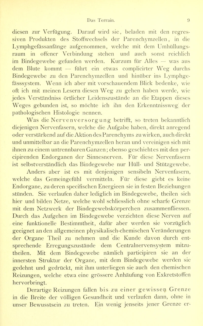 diesen zur Verfügung. Darauf wird sie, beladen mit den regres- siven Produkten des Stoffwechsels der Parench3mizellen, in die Lymphgefässanfänge aufgenommen, welche mit dem Umhüllungs- raum in offener Verbindung stehen und auch sonst reichlich im Bindegewebe gefunden werden. Kurzum für Alles — was aus dem Blute kommt — führt ein etwas complicirter Weg durchs Bindegewebe zu den Parenchymzellen und hinüber ins Lymphge- fässsystem. Wenn ich aber mit vorschauendem Blick bedenke, wie oft ich mit meinen Lesern diesen Weg zu gehen haben werde, wie jedes Verständniss örtlicher Leidenszustände an die Etappen dieses Weges gebunden ist, so möchte ich ihn den Erkenntnissweg', der pathologischen Histologie nennen. Was die Nervenversorgung betrifft, so treten bekanntlich diejenigen Nervenfasern, welche die Aufgabe haben, direkt anregend oder verstärkend auf die Aktion des Parenchyms zu wirken, auch direkt und unmittelbar an die Parenchymzellen heran und vereinigen sich mit ihnen zu einem untrennbaren Ganzen; ebenso geschieht es mit den per- cipirenden Endorganen der Sinnesnerven. Für diese Nervenfasern ist selbstverständlich das Bindegewebe nur Hüll- und Stützgewebe. Anders aber ist es mit denjenigen sensibeln Nervenfasern, welche das Gemeingefühl vermitteln. Für diese giebt es keine Endorgane, zu deren specifischen Energieen sie in festen Beziehungen stünden. Sie verlaufen daher lediglich im Bindegewebe, theilen sich hier und bilden Netze, welche wohl schliesslich ohne scharfe Grenze mit dem Netzwerk der Bindegewebskörperchen zusammenfliessen. Durch das Aufgehen im Bindegewebe verzichten diese Nerven auf eine funktionelle Bestimmtheit, dafür aber werden sie vorzüglich geeignet an den allgemeinen physikalisch-chemischen Veränderungen der Organe Theil zu nehmen und die Kunde davon durch ent- sprechende Erregungszustände dem Centrainervensystem mitzu- theilen. Mit dem Bindegewebe nämlich participiren sie an der innersten Struktur der Organe, mit dem Bindegewebe werden sie gedehnt und gedrückt, mit ihm unterliegen sie auch den chemischen Reizungen, welche etwa eine grössere Anhäufung von Exkretstoffen hervorbringt. Derartige Reizungen fallen bis zu einer gewisseip Grenze in die Breite der völligen Gesundheit und verlaufen dann, ohne in unser Bewusstsein zu treten. Ein v/enig jenseits jener Grenze er-
