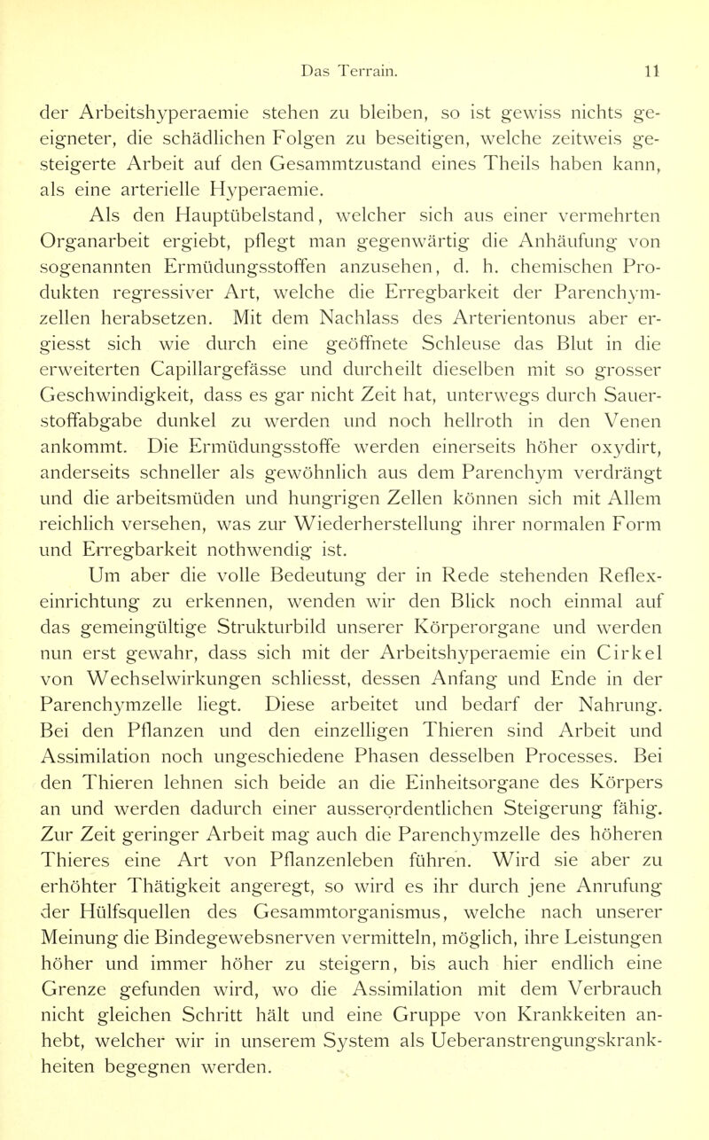 der Arbeitshyperaemie stehen zu bleiben, so ist gewiss nichts ge- eigneter, die schädlichen Folgen zu beseitigen, welche zeitweis ge- steigerte Arbeit auf den Gesammtzustand eines Theils haben kann, als eine arterielle Hyperaemie. Als den Hauptübelstand, welcher sich aus einer vermehrten Organarbeit ergiebt, pflegt man gegenwärtig die Anhäufung von sogenannten Ermüdungsstoffen anzusehen, d. h. chemischen Pro- dukten regressiver Art, welche die Erregbarkeit der Parenchym- zellen herabsetzen. Mit dem Nachlass des Arterientonus aber er- giesst sich wie durch eine geöffnete Schleuse das Blut in die erweiterten Capillargefässe und durcheilt dieselben mit so grosser Geschwindigkeit, dass es gar nicht Zeit hat, unterwegs durch Sauer- stoffabgabe dunkel zu werden und noch hellroth in den Venen ankommt. Die Ermüdungsstoffe werden einerseits höher oxydirt, anderseits schneller als gewöhnlich aus dem Parenchym verdrängt und die arbeitsmüden und hungrigen Zellen können sich mit Allem reichhch versehen, was zur Wiederherstellung ihrer normalen Form und Erregbarkeit nothwendig ist. Um aber die volle Bedeutung der in Rede stehenden Reflex- einrichtung zu erkennen, wenden wir den Blick noch einmal auf das gemeingültige Strukturbild unserer Körperorgane und werden nun erst gewahr, dass sich mit der Arbeitshyperaemie ein Cirkel von Wechselwirkungen schliesst, dessen Anfang und Ende in der Parenchymzelle liegt. Diese arbeitet und bedarf der Nahrung. Bei den Pflanzen und den einzelligen Thieren sind Arbeit und Assimilation noch ungeschiedene Phasen desselben Processes. Bei den Thieren lehnen sich beide an die Einheitsorgane des Körpers an und werden dadurch einer ausserordentUchen Steigerung fähig. Zur Zeit geringer Arbeit mag auch die Parenchymzelle des höheren Thieres eine Art von Pflanzenleben führen. Wird sie aber zu erhöhter Thätigkeit angeregt, so wird es ihr durch jene Anrufung der Hülfsquellen des Gesammtorganismus, welche nach unserer Meinung die Bindegewebsnerven vermitteln, möglich, ihre Leistungen höher und immer höher zu steigern, bis auch hier endlich eine Grenze gefunden wird, wo die Assimilation mit dem Verbrauch nicht gleichen Schritt hält und eine Gruppe von Krankkeiten an- hebt, welcher wir in unserem System als Ueberanstrengungskrank- heiten begegnen werden.
