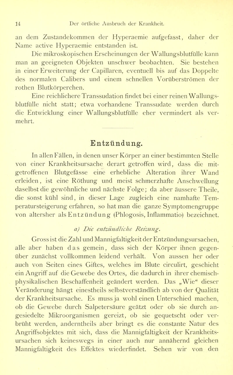 an dem Zustandekommen der Hyperaemie aufgefasst, daher der Name active Hyperaemie entstanden ist. Die mikroskopischen Erscheinmigen der WaUungsblutfülle kann man an geeigneten Objekten unschwer beobachten. Sie bestehen in einer Erweiterung der Capillaren, eventuell bis auf das Doppelte des normalen CaHbers und einem schnellen Vorüberströmen der rothen Blutkörperchen. Eine reichlichere Transsudation findet bei einer reinen Wallungs- blutfülle nicht statt; etwa vorhandene Transsudate werden durch die Entwicklung einer Wallungsblutfülle eher vermindert als ver- mehrt. Entzündung, In allen Fällen, in denen unser Körper an einer bestimmten Stelle von einer Krankheitsursache derart getroffen wird, dass die mit- getroffenen Blutgefässe eine erhebliche Alteration ihrer Wand erleiden, ist eine Röthung und meist schmerzhafte Anschwellung daselbst die gewöhnliche und nächste Folge; da aber äussere Theile, die sonst kühl sind, in dieser Lage zugleich eine namhafte Tem- peratursteigerung erfahren, so hat man die ganze Symptomengruppe von altersher als Entzündung (Phlogosis, Inflammatio) bezeichnet. a) Die entzündliche Reizung. Gross ist die Zahl und Mannigfaltigkeit der Entzündungsursachen, alle aber haben das gemein, dass sich der Körper ihnen gegen- über zunächst vollkommen leidend verhält. Von aussen her oder auch von Seiten eines Giftes, welches im Blute circulirt, geschieht ein Angriff auf die Gewebe des Ortes, die dadurch in ihrer chemisch- physikalischen Beschaffenheit geändert werden. Das „Wie'' dieser Veränderung hängt einestheils selbstverständlich ab von der Qualität der Krankheitsursache. Es mussja wohl einen Unterschied machen, ob die Gewebe durch Salpetersäure geätzt oder ob sie durch an- gesiedelte Mikroorganismen gereizt, ob sie gequetscht oder ver- brüht werden, anderntheils aber bringt es die constante Natur des Angriffsobjektes mit sich, dass die Mannigfaltigkeit der Krankheits- ursachen sich keineswegs in einer auch nur annähernd gleichen Mannigfaltigkeit des Effektes wiederfindet. Sehen wir von den
