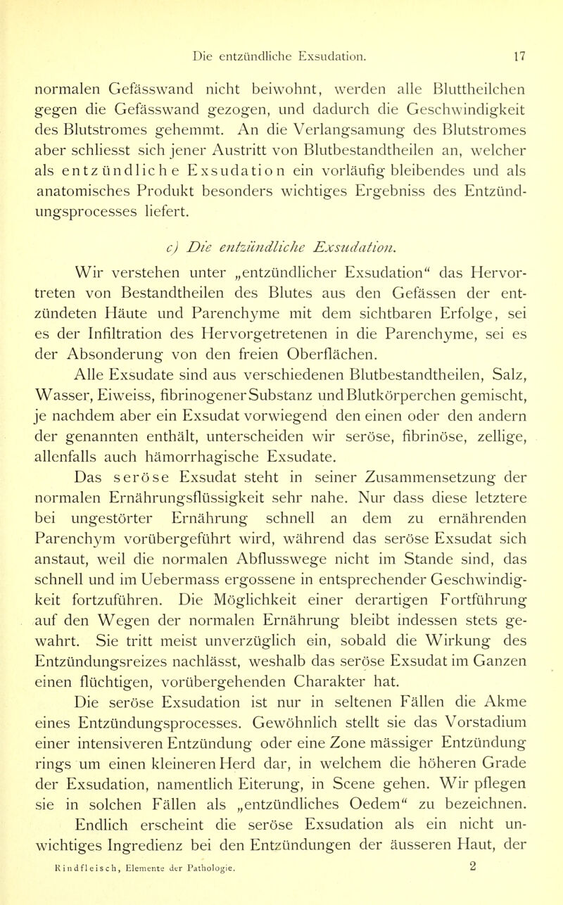 normalen Gefässwand nicht beiwohnt, werden alle Bluttheilchen gegen die Gefässwand gezogen, und dadurch die Geschwindigkeit des Blutstromes gehemmt. An die Verlangsamung des Blutstromes aber schliesst sich jener Austritt von Blutbestandtheilen an, welcher als entzündliche Exsudation ein vorläufig bleibendes und als anatomisches Produkt besonders wichtiges Ergebniss des Entzünd- ungsprocesses liefert. c) Die efitzündliche Exsudation. Wir verstehen unter „entzündlicher Exsudation das Hervor- treten von Bestandtheilen des Blutes aus den Gefässen der ent- zündeten Häute und Parenchyme mit dem sichtbaren Erfolge, sei es der Infiltration des Hervorgetretenen in die Parenchyme, sei es der Absonderung von den freien Oberflächen. Alle Exsudate sind aus verschiedenen Blutbestandtheilen, Salz^ Wasser, Eiweiss, fibrinogener Substanz und Blutkörperchen gemischt, je nachdem aber ein Exsudat vorwiegend den einen oder den andern der genannten enthält, unterscheiden wir seröse, fibrinöse, zellige, allenfalls auch hämorrhagische Exsudate. Das seröse Exsudat steht in seiner Zusammensetzung der normalen Ernährungsflüssigkeit sehr nahe. Nur dass diese letztere bei ungestörter Ernährung schnell an dem zu ernährenden Parenchym vorübergeführt wird, während das seröse Exsudat sich anstaut, weil die normalen Abflusswege nicht im Stande sind, das schnell und im Uebermass ergossene in entsprechender Geschwindig- keit fortzuführen. Die Möglichkeit einer derartigen Fortführung auf den Wegen der normalen Ernährung bleibt indessen stets ge- wahrt. Sie tritt meist unverzüglich ein, sobald die Wirkung des Entzündungsreizes nachlässt, weshalb das seröse Exsudat im Ganzen einen flüchtigen, vorübergehenden Charakter hat. Die seröse Exsudation ist nur in seltenen Fällen die Akme eines Entzündungsprocesses. Gewöhnlich stellt sie das Vorstadium einer intensiveren Entzündung oder eine Zone mässiger Entzündung rings um einen kleineren Herd dar, in welchem die höheren Grade der Exsudation, namentlich Eiterung, in Scene gehen. Wir pflegen sie in solchen Fällen als „entzündliches Oedem zu bezeichnen. Endlich erscheint die seröse Exsudation als ein nicht un- wichtiges Ingredienz bei den Entzündungen der äusseren Haut, der Rindfleisch, Elemente der Pathologie. 2