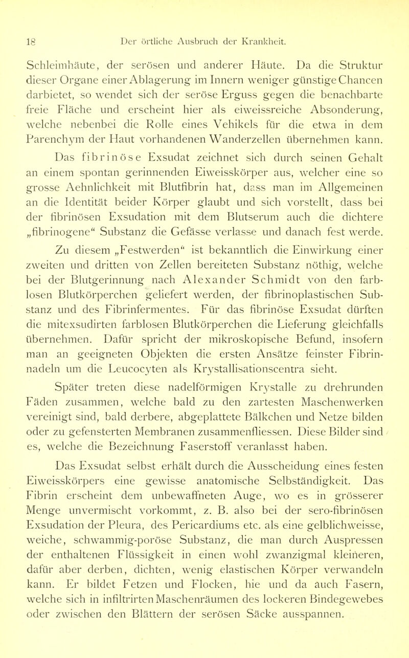 Schleimhäute, der serösen und anderer Häute. Da die Struktur dieser Org-ane einer Ablagerung im Innern weniger günstige Chancen darbietet, so wendet sich der seröse Erguss gegen die benachbarte freie Fläche und erscheint hier als eiweissreiche Absonderung, welche nebenbei die Rolle eines Vehikels für die etwa in dem Parenchym der Haut vorhandenen Wanderzellen übernehmen kann. Das fibrinöse Exsudat zeichnet sich durch seinen Gehalt an einem spontan gerinnenden Eiweisskörper aus, welcher eine so grosse Aehnlichkeit mit Blutfibrin hat, dass man im Allgemeinen an die Identität beider Körper glaubt und sich vorstellt, dass bei der fibrinösen Exsudation mit dem Blutserum auch die dichtere „fibrinogene Substanz die Gefässe verlasse und danach fest Wierde. Zu diesem „Festwerden^' ist bekannthch die Einwirkung einer zweiten und dritten von Zellen bereiteten Substanz nöthig, welche bei der Blutgerinnung nach Alexander Schmidt von den farb- losen Blutkörperchen geliefert werden, der fibrinoplastischen Sub- stanz und des Fibrinfermentes. Für das fibrinöse Exsudat dürften die mitexsudirten farblosen Blutkörperchen die Lieferung gleichfalls übernehmen. Dafür spricht der mikroskopische Befund, insofern man an geeigneten Objekten die ersten Ansätze feinster Fibrin- nadeln um die Leucoc3^ten als Krystallisationscentra sieht. Später treten diese nadeiförmigen Kr3'Stalle zu drehrunden Fäden zusammen, welche bald zu den zartesten Maschenwerken vereinigt sind, bald derbere, abgeplattete Bälkchen und Netze bilden oder zu gefensterten Membranen zusammenfiiessen. Diese Bilder sind es, welche die Bezeichnung Faserstoff veranlasst haben. Das Exsudat selbst erhält durch die Ausscheidung eines festen Eiweisskörpers eine gew^isse anatomische Selbständigkeit. Das Fibrin erscheint dem unbewaffneten Auge, wo es in grösserer Menge unvermischt vorkommt, z. B. also bei der sero-fibrinösen Exsudation der Pleura, des Pericardiums etc. als eine gelblichweisse, weiche, schwammig-poröse Substanz, die man durch Auspressen der enthaltenen Flüssigkeit in einen wohl zwanzigmal kleineren, dafür aber derben, dichten, wenig elastischen Körper verwandeln kann. Er bildet Fetzen und Flocken, hie und da auch Fasern, welche sich in infiltrirten Maschenräumen des lockeren Bindegewebes oder zwischen den Blättern der serösen Säcke ausspannen.