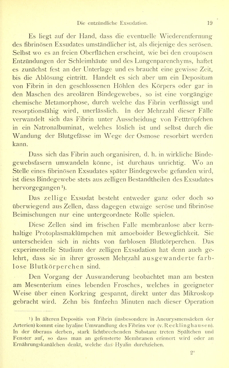 Es liegt auf der Hand, dass die eventuelle Wiederentfernung des fibrinösen Exsudates umständlicher ist, als diejenige des serösen. Selbst wo es an freien Oberflächen erscheint, wie bei den croupösen Entzündungen der Schleimhäute und des Lungenparench^aiis, haftet es zunächst fest an der Unterlage und es braucht eine gewisse Zeit, bis die Ablösung eintritt. Handelt es sich aber um ein Depositum von Fibrin in den geschlossenen Höhlen des Körpers oder gar in den Maschen des areolären Bindegewebes, so ist eine vorgängige chemische Metamorphose, durch welche das Fibrin verflüssigt und resorptionsfähig wird, unerlässlich. In der Mehrzahl dieser Fälle verwandelt sich das Fibrin unter Ausscheidung von Fetttröpfchen in ein Natronalbuminat, welches löslich ist und selbst durch die Wandung der Blutgefässe im Wege der Osmose resorbirt werden kann. Dass sich das Fibrin auch organisiren, d. h. in wirkliche Binde- gewebsfasern umw^andeln könne, ist durchaus unrichtig. Wo an Stelle eines fibrinösen Exsudates später Bindegewebe gefunden wird, ist diess Bindegewebe stets aus zelligen Bestandtheilen des Exsudates hervorgegangen Das zellige Exsudat besteht entweder ganz oder doch so überwiegend aus Zellen, dass dagegen etwaige seröse und fibrinöse Beimischungen nur eine untergeordnete Rolle spielen. Diese Zellen sind im frischen Falle membranlose aber kern- haltige Protoplasmaklümpchen mit amoeboider BewegUchkeit. Sie unterscheiden sich in nichts von farblosen Blutkörperchen. Das experimentelle Studium der zelligen Exsudation hat denn auch ge- lehrt, dass sie in ihrer grossen Mehrzahl ausgewanderte farb- lose Blutkörperchen sind. Den Vorgang der Auswanderung beobachtet man am besten am Mesenterium eines lebenden Frosches, welches in geeigneter Weise über einen Korkring gespannt, direkt unter das Mikroskop gebracht wird. Zehn bis fünfzehn Minuten nach dieser Operation 1) In älteren Depositis von Fibrin (insbesondere in Aneurysmensäcken der Arterien) kommt eine hyaline Umwandlung des Fibrins vor (v. Recklinghausen), In der überaus derben, stark lichtbrechenden Substanz treten Spältchen und Fenster auf, so dass man an gefensterte Membranen erinnert wird oder an Ernährungskanälchen denkt, welche das Hyalin durchziehen. 2*