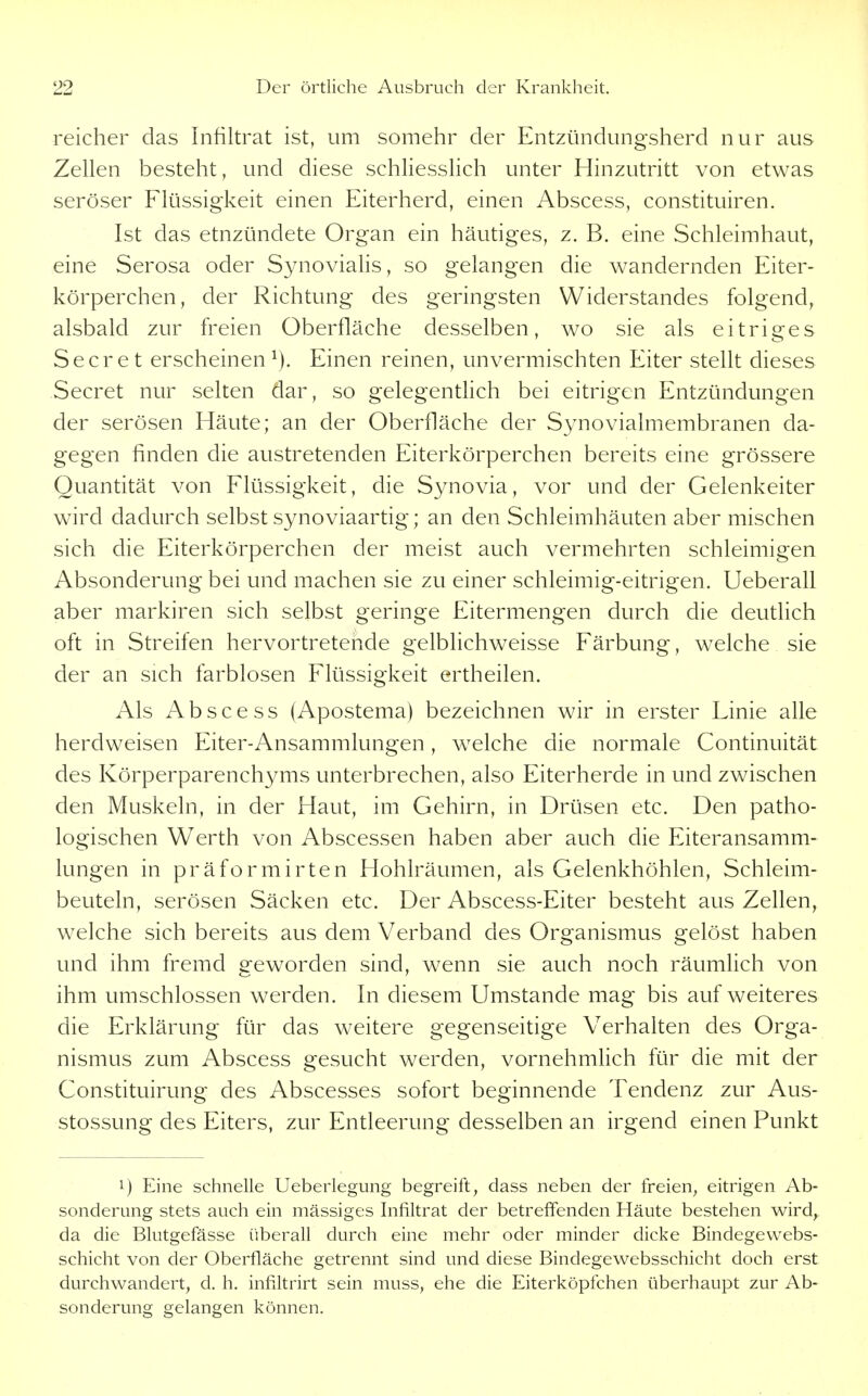 reicher das Infiltrat ist, um somehr der Entzündungsherd nur aus Zellen besteht, und diese schliesslich unter Hinzutritt von etwas seröser Flüssigkeit einen Eiterherd, einen Abscess, constituiren. Ist das etnzündete Organ ein häutiges, z. B. eine Schleimhaut, eine Serosa oder Synovialis, so gelangen die wandernden Eiter- körperchen, der Richtung des geringsten Widerstandes folgend, alsbald zur freien Oberfläche desselben, wo sie als eitriges Secr e t erscheinen Einen reinen, unvermischten Eiter stellt dieses Secret nur selten dar, so gelegentlich bei eitrigen Entzündungen der serösen Häute; an der Oberfläche der Synovialmembranen da- gegen finden die austretenden Eiterkörperchen bereits eine grössere Quantität von Flüssigkeit, die Synovia, vor und der Gelenkeiter wird dadurch selbst synoviaartig; an den Schleimhäuten aber mischen sich die Eiterkörperchen der meist auch vermehrten schleimigen Absonderung bei und machen sie zu einer schleimig-eitrigen. Ueberall aber markiren sich selbst geringe Eitermengen durch die deutlich oft in Streifen hervortretende gelblichweisse Färbung, welche sie der an sich farblosen Flüssigkeit ertheilen. Als Abscess (Apostema) bezeichnen wir in erster Linie alle herdweisen Eiter-Ansammlungen , welche die normale Continuität des Körperparenchyms unterbrechen, also Eiterherde in und zwischen den Muskeln, in der Haut, im Gehirn, in Drüsen etc. Den patho- logischen Werth von Abscessen haben aber auch die Eiteransamm- lungen in präformirten Hohlräumen, als Gelenkhöhlen, Schleim- beuteln, serösen Säcken etc. Der Abscess-Eiter besteht aus Zellen, welche sich bereits aus dem Verband des Organismus gelöst haben und ihm fremd geworden sind, wenn sie auch noch räumlich von ihm umschlossen werden. In diesem Umstände mag bis auf weiteres die Erklärung für das weitere gegenseitige Verhalten des Orga- nismus zum Abscess gesucht werden, vornehmHch für die mit der Constituirung des Abscesses sofort beginnende Tendenz zur Aus- stossung des Eiters, zur Entleerung desselben an irgend einen Punkt 1) Eine schnelle Ueberlegung begreift, dass neben der freien, eitrigen Ab- sonderung stets auch ein massiges Infiltrat der betreffenden Häute bestehen wird, da die Blutgefässe überall durch eine mehr oder minder dicke Bindegewebs- schicht von der Oberfläche getrennt sind und diese Bindegewebsschicht doch erst durchwandert, d, h, infiltrirt sein muss, ehe die Eiterköpfchen überhaupt zur Ab- sonderung gelangen können.