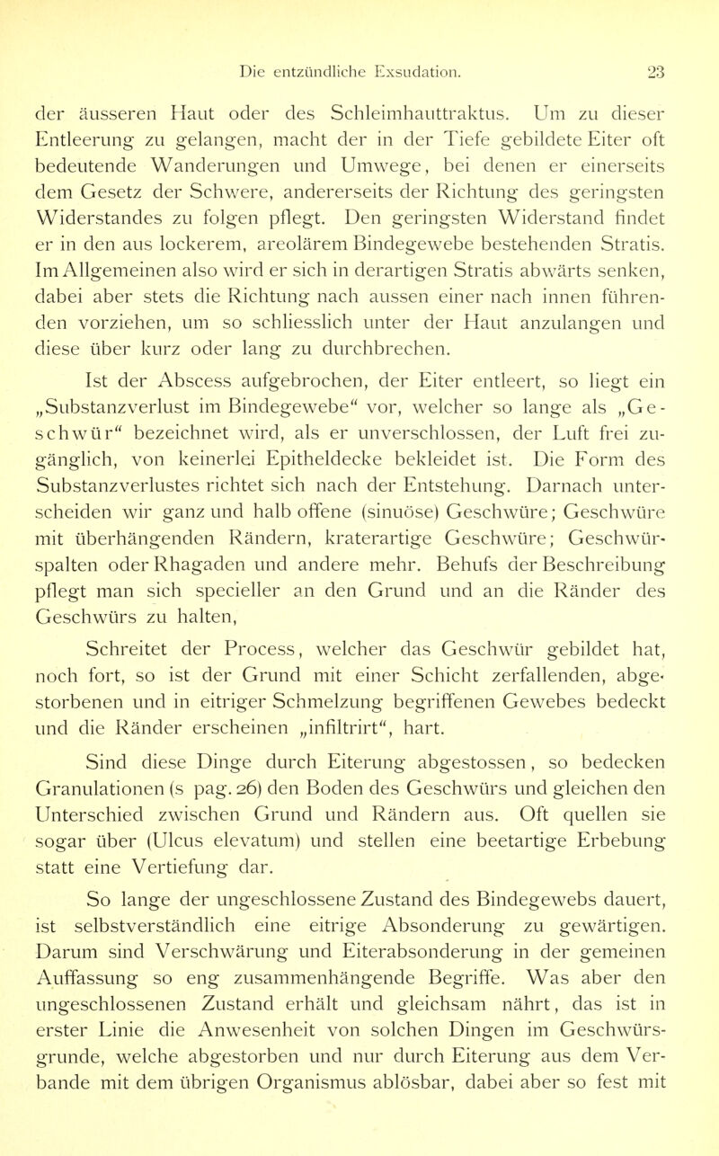der äusseren Haut oder des Schleimhauttraktus. Um zu dieser Entleerung zu gelangen, macht der in der Tiefe gebildete Eiter oft bedeutende Wanderungen und Umwege, bei denen er einerseits dem Gesetz der Schv/ere, andererseits der Richtung des geringsten Widerstandes zu folgen pflegt. Den geringsten Widerstand findet er in den aus lockerem, areolärem Bindegewebe bestehenden Stratis. Im Allgemeinen also wird er sich in derartigen Stratis abwärts senken, dabei aber stets die Richtung nach aussen einer nach innen führen- den vorziehen, um so schliesslich unter der Haut anzulangen und diese über kurz oder lang zu durchbrechen. Ist der Abscess aufgebrochen, der Eiter entleert, so liegt ein „SubstanzVerlust im Bindegewebe vor, welcher so lange als „Ge- schwür bezeichnet wird, als er unverschlossen, der Luft frei zu- gänglich, von keinerlei Epitheldecke bekleidet ist. Die Form des Substanzverlustes richtet sich nach der Entstehung. Darnach unter- scheiden wir ganz und halboffene (sinuöse) Geschwüre; Geschwüre mit überhängenden Rändern, kraterartige Geschwüre; Geschwür- spalten oder Rhagaden und andere mehr. Behufs der Beschreibung pflegt man sich specieller an den Grund und an die Ränder des Geschwürs zu halten, Schreitet der Process, welcher das Geschwür gebildet hat, noch fort, so ist der Grund mit einer Schicht zerfallenden, abge< storbenen und in eitriger Schmelzung begriffenen Gewebes bedeckt und die Ränder erscheinen „infiltrirt, hart. Sind diese Dinge durch Eiterung abgestossen, so bedecken Granulationen (s pag. 26) den Boden des Geschwürs und gleichen den Unterschied zwischen Grund und Rändern aus. Oft quellen sie ' sogar über (Ulcus elevatum) und stellen eine beetartige Erbebung statt eine Vertiefung dar. So lange der ungeschlossene Zustand des Bindegewebs dauert, ist selbstverständlich eine eitrige Absonderung zu gewärtigen. Darum sind Verschwärung und Eiterabsonderung in der gemeinen Auffassung so eng zusammenhängende Begriffe. Was aber den ungeschlossenen Zustand erhält und gleichsam nährt, das ist in erster Linie die Anwesenheit von solchen Dingen im Geschwürs- grunde, welche abgestorben und nur durch Eiterung aus dem Ver- bände mit dem übrigen Organismus ablösbar, dabei aber so fest mit