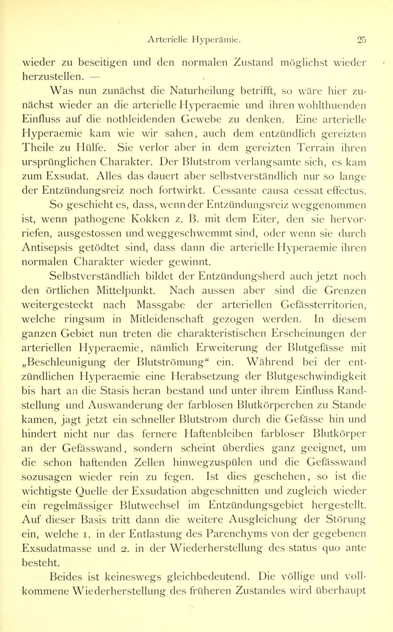 wieder zu beseitigen und den normalen Zustand möglichst wieder herzustellen. — Was nun zunächst die Naturheilung betrifft, so wäre hier zu- nächst wieder an die arterielle Hyperaemie und ihren wohlthuenden Einfluss auf die nothleidenden Gewebe zu denken. Eine arterielle Hyperaemie kam wie wir sahen, auch dem entzündlich gereizten Theile zu Hülfe. Sie verlor aber in dem gereizten Terrain ihren ursprünglichen Charakter. Der Blutstrom verlangsamte sich, es kam zum Exsudat. Alles das dauert aber selbstverständlich nur so lange der Entzündungsreiz noch fortwirkt. Cessante causa cessat ehectus. So geschieht es, dass, wenn der Entzündungsreiz weggenommen ist, wenn pathogene Kokken z. B. mit dem Eiter, den sie hervor- riefen, ausgestossen und weggeschwemmt sind, oder wenn sie durch Antisepsis getödtet sind, dass dann die arterielle Hyperaemie ihren normalen Charakter wieder gewinnt. Selbstverständlich bildet der Entzündungsherd auch jetzt noch den örtlichen Mittelpunkt. Nach aussen aber sind die Grenzen weitergesteckt nach Massgabe der arteriellen Gefässterritorien, welche ringsum in Mitleidenschaft gezogen werden. In diesem ganzen Gebiet nun treten die charakteristischen Erscheinungen der arteriellen Hyperaemie, nämlich Erweiterung der Blutgefässe mit „Beschleunigung der Blutströmung ein. Während bei der ent- zündlichen Hyperaemie eine Herabsetzung der Blutgeschwindigkeit bis hart an die Stasis heran bestand und unter ihrem Einfluss Rand- stellung und Auswanderung der farblosen Blutkörperchen zu Stande kamen, jagt jetzt ein schneller Blutstrom durch die Gefässe hin und hindert nicht nur das fernere Haftenbleiben farbloser Blutkörper an der Gefässwand, sondern scheint überdies ganz geeignet, um die schon haftenden Zellen hinwegzuspülen und die Gefässwand sozusagen wieder rein zu fegen. Ist dies geschehen, so ist die wichtigste Quelle der Exsudation abgeschnitten und zugleich wieder ein regelmässiger Blutwechsel im Entzündungsgebiet hergestellt. Auf dieser Basis tritt dann die weitere Ausgleichung der Störung ein, welche i. in der Entlastung des Parenchyms von der gegebenen Exsudatmasse und 2. in der Wiederherstellung des Status quo ante besteht. Beides ist keineswegs gleichbedeutend. Die völlige und voll- kommene Wiederherstellung des früheren Zustandes wird überhaupt