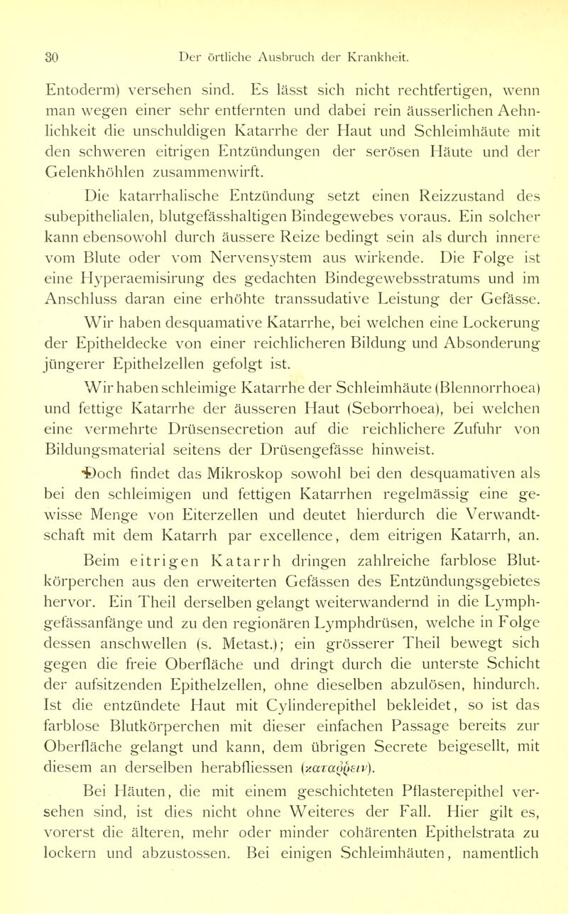Entoderm) versehen sind. Es lässt sich nicht rechtfertigen, wenn man wegen einer sehr entfernten und dabei rein äusserlichen Aehn- lichkeit die unschuldigen Katarrhe der Haut und Schleimhäute mit den schweren eitrigen Entzündungen der serösen Häute und der Gelenkhöhlen zusammenwirft. Die katarrhalische Entzündung setzt einen Reizzustand des subepithelialen, blutgefässhaltigen Bindegewebes voraus. Ein solcher kann ebensowohl durch äussere Reize bedingt sein als durch innere vom Blute oder vom Nervensystem aus wirkende. Die Folge ist eine Hyperaemisirung des gedachten Bindegewebsstratums und im Anschluss daran eine erhöhte transsudative Leistung der Gefässe. Wir haben desquamative Katarrhe, bei welchen eine Lockerung der Epitheldecke von einer reichhcheren Bildung und Absonderung jüngerer Epithelzellen gefolgt ist. Wir haben schleimige Katarrhe der Schleimhäute (Blennorrhoea) und fettige Katarrhe der äusseren Haut (Seborrhoea), bei welchen eine vermehrte Drüsensecretion auf die reichlichere Zufuhr von Bildungsmaterial seitens der Drüsengefässe hinweist. •t)och findet das Mikroskop sowohl bei den desquamativen als bei den schleimigen und fettigen Katarrhen regelmässig eine ge- wisse Menge von Eiterzellen und deutet hierdurch die Verwandt- schaft mit dem Katarrh par excellence, dem eitrigen Katarrh, an. Beim eitrigen Katarrh dringen zahlreiche farblose Blut- körperchen aus den erweiterten Gefässen des Entzündungsgebietes hervor. Ein Theil derselben gelangt weiterwandernd in die Lymph- gefässanfänge und zu den regionären Lymphdrüsen, welche in Folge dessen anschwellen (s. Metast.); ein grösserer Theil bewegt sich gegen die freie Oberfläche und dringt durch die unterste Schicht der aufsitzenden Epithelzellen, ohne dieselben abzulösen, hindurch. Ist die entzündete Haut mit Cylinderepithel bekleidet, so ist das farblose Blutkörperchen mit dieser einfachen Passage bereits zur Oberfläche gelangt und kann, dem übrigen Secrete beigesellt, mit diesem an derselben herabfliessen {•AaTa()()Eiv). Bei Häuten, die mit einem geschichteten Pflasterepithel ver- sehen sind, ist dies nicht ohne Weiteres der Fafl. Hier gilt es, vorerst die älteren, mehr oder minder cohärenten Epithelstrata zu lockern und abzustossen. Bei einigen Schleimhäuten, namentlich