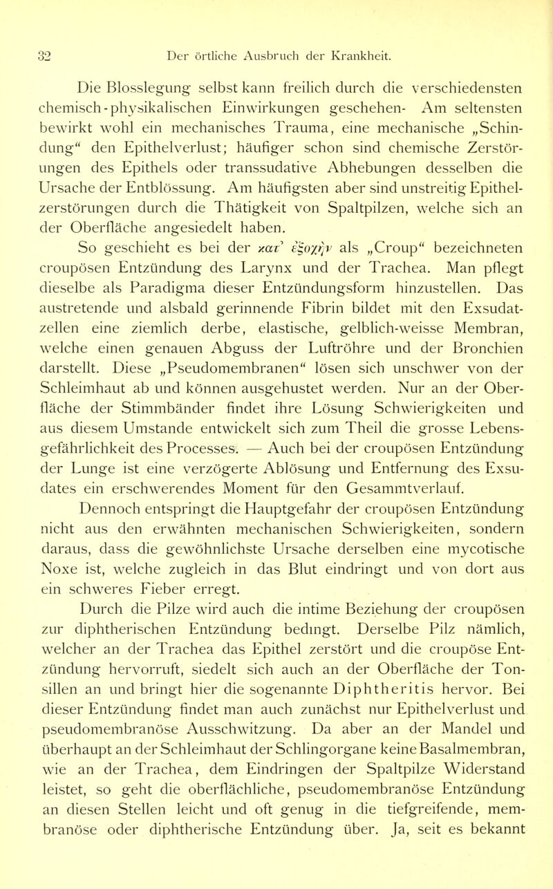 Die Blosslegung selbst kann freilich durch die verschiedensten chemisch-physikalischen Einwirkungen geschehen- Am seltensten bewirkt wohl ein mechanisches Trauma, eine mechanische „Schin- dung den Epithelverlust; häufiger schon sind chemische Zerstör- ungen des Epithels oder transsudative Abhebungen desselben die Ursache der Entblössung. Am häufigsten aber sind unstreitig Epithel- zerstörungen durch die Thätigkeit von Spaltpilzen, welche sich an der Oberfläche angesiedelt haben. So geschieht es bei der y.ax e^oyriv als „Croup bezeichneten croupösen Entzündung des Larynx und der Trachea. Man pflegt dieselbe als Paradigma dieser Entzündungsform hinzustellen. Das austretende und alsbald gerinnende Fibrin bildet mit den Exsudat- zellen eine ziemlich derbe, elastische, gelbHch-weisse Membran, welche einen genauen Abguss der Luftröhre und der Bronchien darstellt. Diese „Pseudomembranen lösen sich unschwer von der Schleimhaut ab und können ausgehustet werden. Nur an der Ober- fläche der Stimmbänder findet ihre Lösung Schwierigkeiten und aus diesem Umstände entwickelt sich zum Theil die grosse Lebens- gefährlichkeit des Processes. — Auch bei der croupösen Entzündung der Lunge ist eine verzögerte Ablösung und Entfernung des Exsu- dates ein erschwerendes Moment für den Gesammtverlauf. Dennoch entspringt die Hauptgefahr der croupösen Entzündung nicht aus den erwähnten mechanischen Schwierigkeiten, sondern daraus, dass die gewöhnlichste Ursache derselben eine mycotische Noxe ist, welche zugleich in das Blut eindringt und von dort aus ein schweres Fieber erregt. Durch die Pilze wird auch die intime Beziehung der croupösen zur diphtherischen Entzündung bedmgt. Derselbe Pilz nämlich, welcher an der Trachea das Epithel zerstört und die croupöse Ent- zündung hervorruft, siedelt sich auch an der Oberfläche der Ton- sillen an und bringt hier die sogenannte Diphtheritis hervor. Bei dieser Entzündung findet man auch zunächst nur Epithelverlust und pseudomembranöse Ausschwitzung. Da aber an der Mandel und überhaupt an der Schleimhaut der SchHngorgane keine Basalmembran, wie an der Trachea, dem Eindringen der Spaltpilze Widerstand leistet, so geht die oberflächHche, pseudomembranöse Entzündung an diesen Stellen leicht und oft genug in die tiefgreifende, mem- branöse oder diphtherische Entzündung über. Ja, seit es bekannt