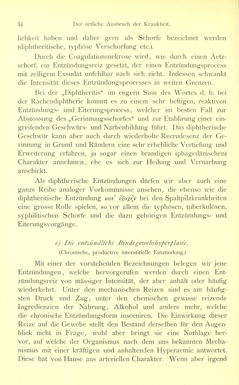 lichkeit haben und daher gern als Schorfe bezeichnet werden (diphtheritische, typhöse Verschorfung etc.). Durch die Coagulationsnekrose wird, wie durch einen Aetz- schorf, ein Entzündungsreiz gesetzt, der einen Entzündungsprocess mit zelhgem Exsudat unfehlbar nach sich zieht. Indessen schwankt die Intensität dieses Entzündungsprocesses in weiten Grenzen. Bei der „Diphtheritis'' im engern Sinn des Wortes d. h. bei der Rachendiphtherie kommt es zu einem sehr heftigen, reaktiven Entzündungs- und Eiterungsprocess, weicher im besten Fall zur Abstossung des „Gerinnungsschorfes und zur Etablirung einer ein- greifenden Geschwürs- und Narbenbildung führt. Das diphtherische Geschwür kann aber auch durch wiederholte Recrudesenz der Ge- rinnung in Grund und Rändern eine sehr erhebhche Vertiefung und Erweiterung erfahren, ja sogar einen brandigen (phagedänischen) Charakter annehmen, ehe es sich zur Heilung und Vernarbung anschickt. Als diphtherische Entzündungen dürfen wir aber auch eine ganze Reihe analoger Vorkommnisse ansehen, die ebenso wie die diphtheritische Entzündung y.az i^oyj]v bei den Spaltpilzkrankheiten eine grosse Rolle spielen, so vor allem die typhösen, tuberkulösen, syphilitischen Schorfe und die dazu gehörigen Entzündungs- und Eiterungsvorgänge. e) Die enizün eilte he Bindegewebshyperplasie. (Chronische, productive interstitielle Entzündung.) Mit einer der vorstehenden Bezeichnungen belegen wir jene Entzündungen, welche hervorgerufen werden durch einen Ent- zündungsreiz von massiger Intensität, der aber anhält oder häufig wiederkehrt. Unter den mechanischen Reizen sind es am häufig- sten Druck und Zug, unter den chemischen gewisse reizende Ingredienzien der Nahrung, Alkohol und andere mehr, welche die chronische Entzündungsform insceniren. Die Einwirkung dieser Reize auf die Gewebe stellt den Bestand derselben für den Augen- blick nicht in Frage, wohl aber bringt sie eine Nothlage her- vor, auf welche der Organismus nach dem uns bekannten Mecha- nismus mit einer kräftigen und anhaltenden Hyperaemie antwortet. Diese hat von Hause aus arteriellen Charakter. Wenn aber irgend
