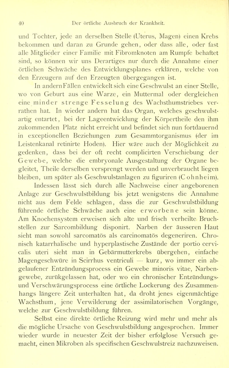 und Tochter, jede an derselben Stelle (Uterus, Magen) einen Krebs bekommen und daran zu Grunde gehen, oder dass alle, oder fast alle Mitglieder einer Familie mit Fibromknoten am Rumpfe behaftet sind, so können wir uns Derartiges nur durch die Annahme einer örtlichen Schwäche des Entwicklungsplanes erklären, welche von den Erzeugern auf den Erzeugten übergegangen ist. In andern Fällen entwickelt sich eine Geschwulst an einer Stelle, wo von Geburt aus eine Warze, ein Muttermal oder dergleichen eine minder strenge Fesselung des Wachsthumstriebes ver- rathen hat. In wieder andern hat das Organ, welches geschwulst- artig entartet, bei der Lageentwicklung der Körpertheile den ihm zukommenden Platz nicht erreicht und befindet sich nun fortdauernd in exceptionellen Beziehungen zum Gesammtorganismus (der im Leistenkanal retinirte Hoden). Hier wäre auch der Möglichkeit zu gedenken, dass bei der oft recht complicirten Verschiebung der Gewebe, welche die embryonale Ausgestaltung der Organe be- gleitet, Theile derselben versprengt werden und unverbraucht liegen bleiben, um später als Geschwulstanlagen zu figuriren (Cohnheim). Indessen lässt sich durch alle Nachweise einer angeborenen Anlage zur Geschwulstbildung bis jetzt wenigstens die Annahme nicht aus dem Felde schlagen, dass die zur Geschwulstbildung führende örtliche Schwäche auch eine erworbene sein könne. Am Knochensystem erweisen sich alte und frisch verheilte Bruch- stellen zur Sarcombildung disponirt. Narben der äusseren Haut sieht man sowohl sarcomatös als carcinomatös degeneriren. Chro- nisch katarrhalische und hyperplastische Zustände der portio cervi- calis uteri sieht man in Gebärmutterkrebs übergehen, einfache Magengeschwüre in Scirrhus ventriculi — kurz, wo immer ein ab- gelaufener Entzündungsprocess ein Gewebe minoris vitae, Narben- gewebe, zurükgelassen hat, oder wo ein chronischer Entzündungs- und Verschwärungsprocess eine örtliche Lockerung des Zusammen- hangs längere Zeit unterhalten hat, da droht jenes eigenmächtige W^achsthum, jene Verwilderung der assimilatorischen Vorgänge, welche zur Geschwulstbildung führen. Selbst eine direkte örtKche Reizung wird mehr und mehr als die mögliche Ursache von Geschwulstbildung angesprochen. Immer wieder wurde in neuester Zeit der bisher erfolglose Versuch ge- macht, einen Mikroben als specifischen Geschwulstreiz nachzuweisen.