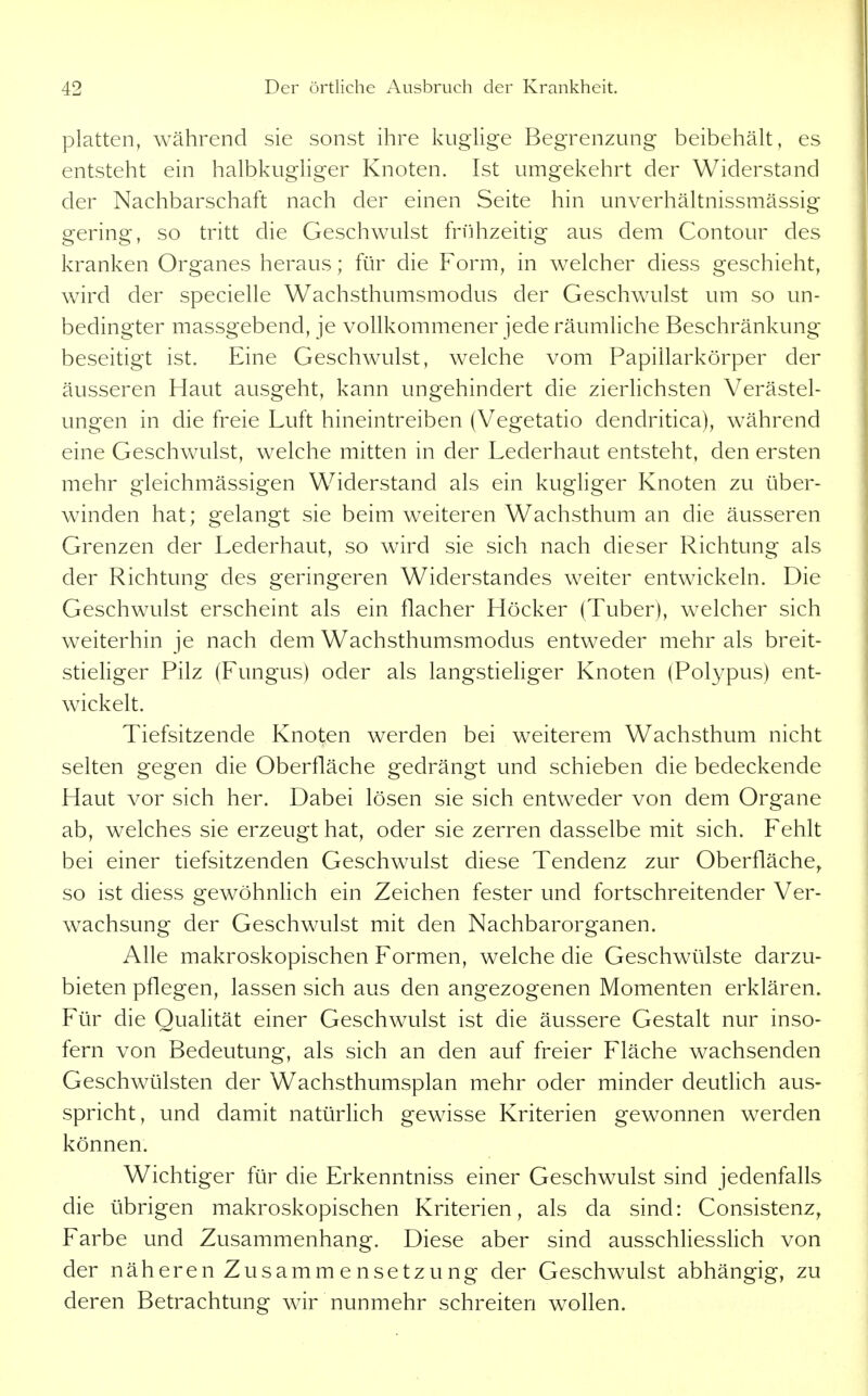 platten, während sie sonst ihre kuglige Begrenzung beibehält, es entsteht ein halbkughger Knoten. Ist umgekehrt der Widerstand der Nachbarschaft nach der einen Seite hin unverhältnissmässig gering, so tritt die Geschwulst frühzeitig aus dem Contour des kranken Organes heraus; für die Form, in welcher diess geschieht, wird der specielle Wachsthumsmodus der Geschwulst um so un- bedingter massgebend, je vollkommener jede räumliche Beschränkung beseitigt ist. Eine Geschwulst, welche vom Papillarkörper der äusseren Haut ausgeht, kann ungehindert die zierlichsten Verästel- ungen in die freie Luft hineintreiben (Vegetatio dendritica), während eine Geschwulst, welche mitten in der Lederhaut entsteht, den ersten mehr gleichmässigen Widerstand als ein kugliger Knoten zu über- winden hat; gelangt sie beim weiteren Wachsthum an die äusseren Grenzen der Lederhaut, so wird sie sich nach dieser Richtung als der Richtung des geringeren Widerstandes weiter entwickeln. Die Geschwulst erscheint als ein flacher Höcker (Tuber), welcher sich weiterhin je nach dem Wachsthumsmodus entweder mehr als breit- stieliger Pilz (Fungus) oder als langstieliger Knoten (Polypus) ent- wickelt. Tiefsitzende Knoten werden bei weiterem Wachsthum nicht selten gegen die Oberfläche gedrängt und schieben die bedeckende Haut vor sich her. Dabei lösen sie sich entweder von dem Organe ab, welches sie erzeugt hat, oder sie zerren dasselbe mit sich. Fehlt bei einer tiefsitzenden Geschwulst diese Tendenz zur Oberfläche^ so ist diess gewöhnlich ein Zeichen fester und fortschreitender Ver- wachsung der Geschwulst mit den Nachbarorganen. Alle makroskopischen Formen, welche die Geschwülste darzu- bieten pflegen, lassen sich aus den angezogenen Momenten erklären. Für die Qualität einer Geschwulst ist die äussere Gestalt nur inso- fern von Bedeutung, als sich an den auf freier Fläche wachsenden Geschwülsten der Wachsthumsplan mehr oder minder deutlich aus- spricht, und damit natürlich gewisse Kriterien gewonnen werden können. Wichtiger für die Erkenntniss einer Geschwulst sind jedenfalls die übrigen makroskopischen Kriterien, als da sind: Consistenz, Farbe und Zusammenhang. Diese aber sind ausschliesslich von der näheren Zusamm e nsetzung der Geschwulst abhängig, zu deren Betrachtung wir nunmehr schreiten wollen.