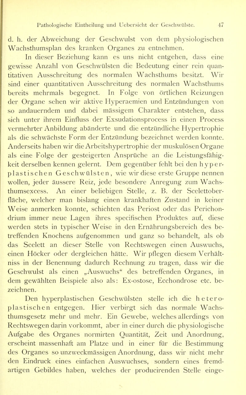 d. h. der Abweichung der Geschwulst von dem physiologischen Wachsthumsplan des kranken Organes zu entnehmen. In dieser Beziehung kann es uns nicht entgehen, dass eine gewisse Anzahl von Geschwülsten die Bedeutung einer rein quan- titativen Ausschreitung des normalen Wachsthums besitzt. Wir sind einer quantitativen Ausschreitung des normalen Wachsthums bereits mehrmals begegnet. In Folge von örtKchen Reizungen der Organe sehen wir aktive Hyperaemien und Entzündungen von so andauerndem und dabei mässigem Charakter entstehen, dass sich unter ihrem Einfluss der Exsudationsprocess in einen Process vermehrter Anbildung abänderte und die entzündliche Hypertrophie als die schwächste Form der Entzündung bezeichnet werden konnte. Anderseits haben wir die Arbeitshypertrophie der muskulösen Organe als eine Folge der gesteigerten Ansprüche an die Leistungsfähig- keit derselben kennen gelernt. Dem gegenüber fehlt bei den hyper- plastischen Geschwülsten, wie wir diese erste Gruppe nennen wollen, jeder äussere Reiz, jede besondere Anregung zum Wachs- thumsexcess. An einer beliebigen Stelle, z. B. der Scelettober- fläche, welcher man bislang einen krankhaften Zustand in keiner Weise anmerken konnte, schichten das Periost oder das Perichon- drium immer neue Lagen ihres specifischen Produktes auf, diese werden stets in typischer Weise in den Ernährungsbereich des be- treffenden Knochens aufgenommen und ganz so behandelt, als ob das Scelett an dieser Stelle von Rechtswegen einen Auswuchs, einen Höcker oder dergleichen hätte. Wir pflegen diesem Verhält- niss in der Benennung dadurch Rechnung zu tragen, dass wir die Geschwulst als einen „Auswuchs des betreffenden Organes, in dem gewählten Beispiele also als: Ex-ostose, Ecchondrose etc. be- zeichnen. Den hyperplastischen Geschwülsten stelle ich die hetero- plastischen entgegen. Hier verbirgt sich das normale Wachs- thumsgesetz mehr und mehr. Ein Gewebe, welches allerdings von Rechtswegen darin vorkommt, aber in einer durch die physiologische Aufgabe des Organes normirten Quantität, Zeit und Anordnung, erscheint massenhaft am Platze und in einer für die Bestimmung des Organes so unzweckmässigen Anordnung, dass wir nicht mehr den Eindruck eines einfachen Auswuchses, sondern eines fremd- artigen Gebildes haben, welches der producirenden Stelle einge-