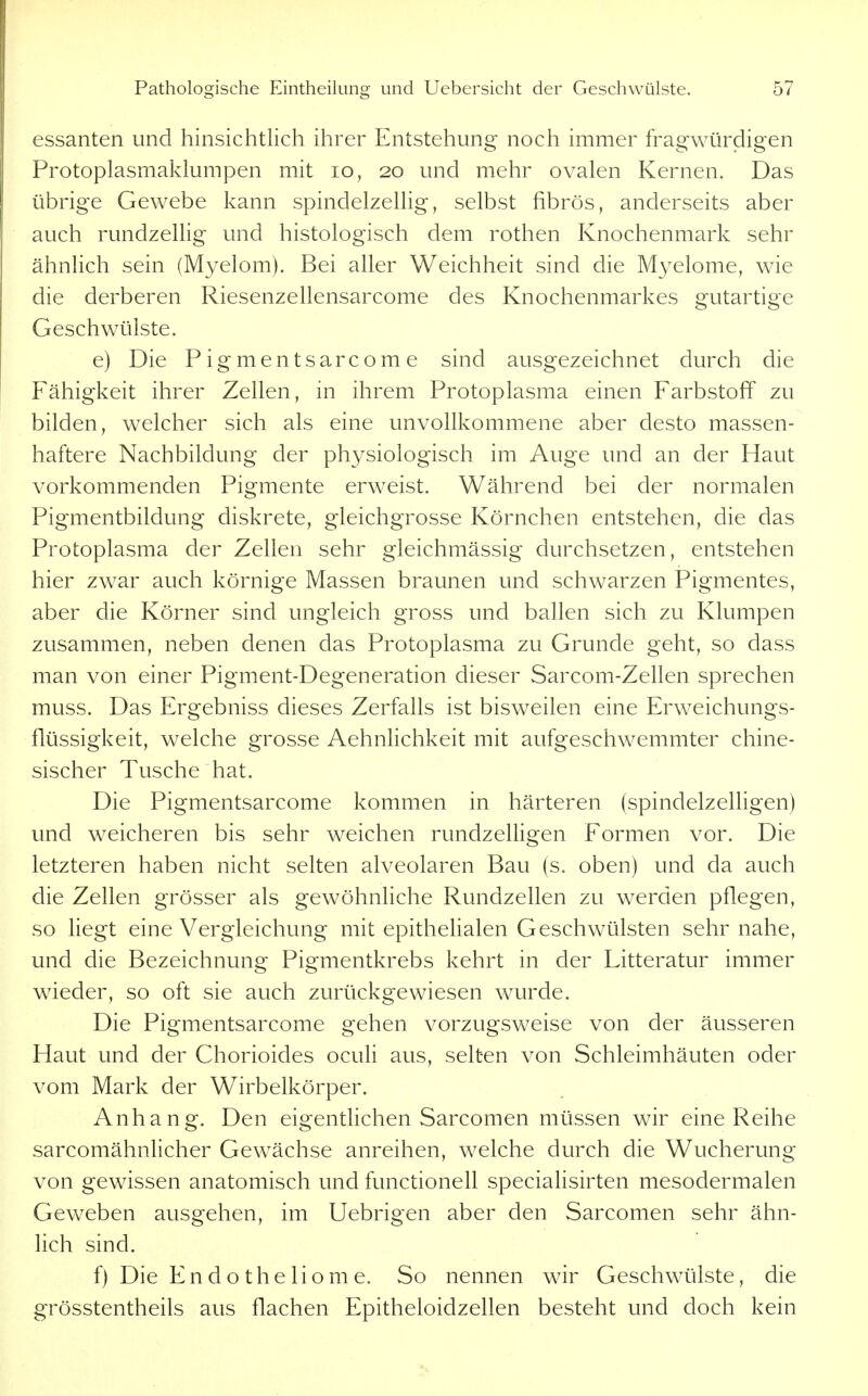 essanten und hinsichtlich ihrer Entstehung noch immer fragwürdigen Protoplasmaklumpen mit lo, 20 und mehr ovalen Kernen. Das übrige Gewebe kann spindelzellig, selbst fibrös, anderseits aber auch rundzelHg und histologisch dem rothen Knochenmark sehr ähnlich sein (Myelom). Bei aller Weichheit sind die Myelome, wie die derberen Riesenzellensarcome des Knochenmarkes gutartige Geschwülste. e) Die P i g m e n t s ar c o m e sind ausgezeichnet durch die Fähigkeit ihrer Zellen, in ihrem Protoplasma einen Farbstoff zu bilden, welcher sich als eine unvollkommene aber desto massen- haftere Nachbildung der physiologisch im Auge und an der Haut vorkommenden Pigmente erweist. Während bei der normalen Pigmentbildung diskrete, gleichgrosse Körnchen entstehen, die das Protoplasma der Zellen sehr gleichmässig durchsetzen, entstehen hier zwar auch körnige Massen braunen und schwarzen Pigmentes, aber die Körner sind ungleich gross und ballen sich zu Klumpen zusammen, neben denen das Protoplasma zu Grunde geht, so dass man von einer Pigment-Degeneration dieser Sarcom-Zellen sprechen muss. Das Ergebniss dieses Zerfalls ist bisweilen eine Erweichungs- flüssigkeit, welche grosse AehnUchkeit mit aufgeschwemmter chine- sischer Tusche hat. Die Pigmentsarcome kommen in härteren (spindelzelligen) und weicheren bis sehr weichen rundzelligen Formen vor. Die letzteren haben nicht selten alveolaren Bau (s. oben) und da auch die Zellen grösser als gewöhnliche Rundzellen zu werden pflegen, so liegt eine Vergleichung mit epithehalen Geschwülsten sehr nahe, und die Bezeichnung Pigmentkrebs kehrt in der Litteratur immer wieder, so oft sie auch zurückgewiesen wurde. Die Pigmentsarcome gehen vorzugsweise von der äusseren Haut und der Chorioides oculi aus, selten von Schleimhäuten oder vom Mark der Wirbelkörper. Anhang. Den eigentlichen Sarcomen müssen wir eine Reihe sarcomähnlicher Gewächse anreihen, welche durch die Wucherung von gewissen anatomisch und functionell specialisirten mesodermalen Geweben ausgehen, im Uebrigen aber den Sarcomen sehr ähn- lich sind. f) Die En d o the lio m e. So nennen wir Geschwülste, die grösstentheils aus flachen Epitheloidzellen besteht und doch kein