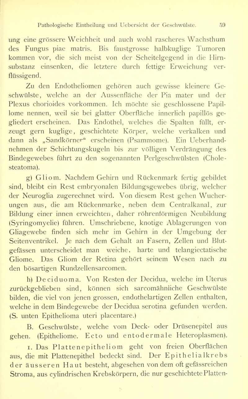 ung eine grössere Weichheit und auch wohl rascheres Wachsthum des P\mgus piae matris. Bis faustgrosse halbkuglige Tumoren kommen vor, die sich meist von der Scheitelgegend in die Hirn- substanz einsenken, die letztere durch fettige Erweichung ver- flüssigend. Zu den Endotheliomen gehören auch gewisse kleinere Ge- schwülste, welche an der Aussenfläche der Pia mater und der Plexus chorioides vorkommen. Ich möchte sie geschlossene Papil- lome nennen, weil sie bei glatter Oberfläche innerlich papillös ge- gliedert erscheinen. Das Endothel, welches die Spalten füllt, er- zeugt gern kuglige, geschichtete Körper, welche verkalken und dann als „Sandkörnererscheinen (Psammome). Ein Ueberhand- nehmen der Schichtungskugeln bis zur völligen Verdrängung des Bindegewebes führt zu den sogenannten Perlgeschwülsten (Chole- steatoma). g) Gliom. Nachdem Gehirn und Rückenmark fertig gebildet sind, bleibt ein Rest embr^^onalen Bildungsgewebes übrig, welcher der Neuroglia zugerechnet wird. Von diesem Rest gehen Wucher- ungen aus, die am Rückenmarke, neben dem Centraikanal, zur Bildung einer innen erweichten, daher röhrenförmigen Neubildung (Syringomyelie) führen. Umschriebene, knotige Ablagerungen von Gliagewebe finden sich mehr im Gehirn in der Umgebung der Seitenventrikel. Je nach dem Gehalt an Fasern, Zellen und Blut- gefässen unterscheidet man weiche, harte und telangiectatische Gliome. Das Gliom der Retina gehört seinem Wesen nach zu den bösartigen Rundzellensarcomen. h) Deciduoma. Von Resten der Decidua, welche im Uterus zurückgeblieben sind, können sich sarcomähnliche Geschwülste bilden, die viel von jenen grossen, endothelartigen Zellen enthalten, welche in dem Bindegewebe der Decidua serotina gefunden werden. (S. unten Epithelioma uteri placentare.) B. Geschwülste, welche vom Deck- oder Drüsenepitel aus gehen. (Epitheliome. Ecto und entodermale Heteroplasmen). I. Das Plattenepitheliom geht von freien Oberflächen aus, die mit Plattenepithel bedeckt sind. Der Epithelialkrebs der äusseren Haut besteht, abgesehen von dem oft gefässreichen Stroma, aus cylindrischen Krebskörpern, die nur geschichtete Platten-