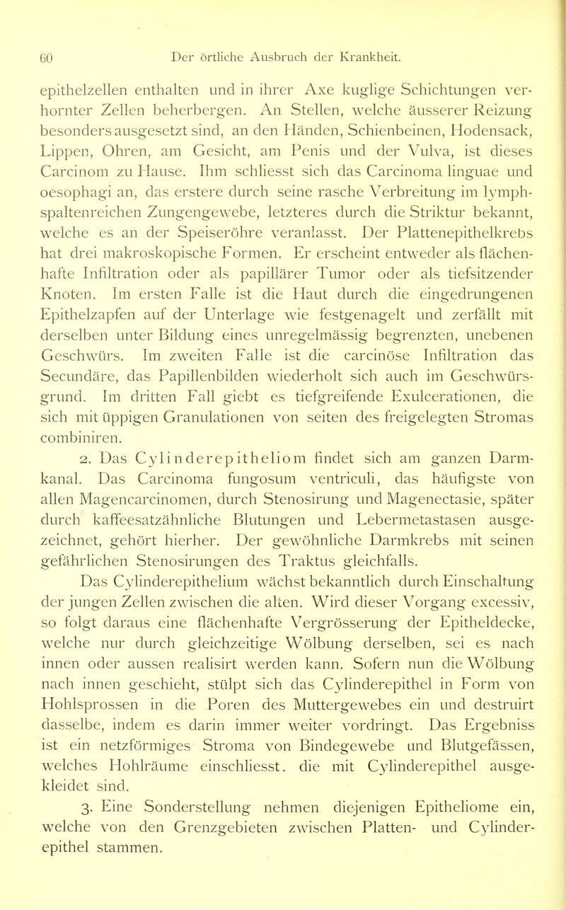epithelzellen enthalten und in ihrer Axe kuglige Schichtungen ver- hornter Zellen beherbergen. An Stellen, welche äusserer Reizung besonders ausgesetzt sind, an den Händen, Schienbeinen, Hodensack, Lippen, Ohren, am Gesicht, am Penis und der Vulva, ist dieses Carcinom zu Hause. Ihm schliesst sich das Carcinoma linguae und oesophagi an, das erstere durch seine rasche Verbreitung im lymph- spaltenreichen Zungengewebe, letzteres durch die Striktur bekannt, welche es an der Speiseröhre veranlasst. Der Plattenepithelkrebs hat drei makroskopische Formen. Er erscheint entweder als flächen- hafte Infiltration oder als papillärer Tumor oder als tiefsitzender Knoten. Im ersten Falle ist die Haut durch die eingedrungenen Epithelzapfen auf der Unterlage wie festgenagelt und zerfällt mit derselben unter Bildung eines unregelmässig begrenzten, unebenen Geschwürs. Im zweiten Falle ist die carcinöse Infiltration das Secundäre, das Papillenbilden wiederholt sich auch im Geschwürs- grund. Im dritten Fall giebt es tiefgreifende Exulcerationen, die sich mit üppigen Granulationen von selten des freigelegten Stromas combiniren. 2. Das Cyli nderep itheliom findet sich am ganzen Darm- kanal. Das Carcinoma fungosum ventriculi, das häufigste von allen Magencarcinomen, durch Stenosirung und Magenectasie, später durch kaffeesatzähnhche Blutungen und Lebermetastasen ausge- zeichnet, gehört hierher. Der gewöhnliche Darmkrebs mit seinen gefährlichen Stenosirungen des Traktus gleichfalls. Das Cylinderepithelium wächst bekanntlich durch Einschaltung der jungen Zellen zwischen die alten. Wird dieser Vorgang excessiv, so folgt daraus eine flächenhafte Vergrösserung der Epitheldecke, welche nur durch gleichzeitige Wölbung derselben, sei es nach innen oder aussen realisirt werden kann. Sofern nun die Wölbung nach innen geschieht, stülpt sich das Cyhnderepithel in Form von Hohlsprossen in die Poren des Muttergewebes ein und destruirt dasselbe, indem es darin immer weiter vordringt. Das Ergebniss ist ein netzförmiges Stroma von Bindegewebe und Blutgefässen, welches Hohlräume einschliesst. die mit Cyhnderepithel ausge- kleidet sind. 3. Eine Sonderstellung nehmen diejenigen Epitheliome ein, welche von den Grenzgebieten zwischen Platten- und Cyhnder- epithel stammen.