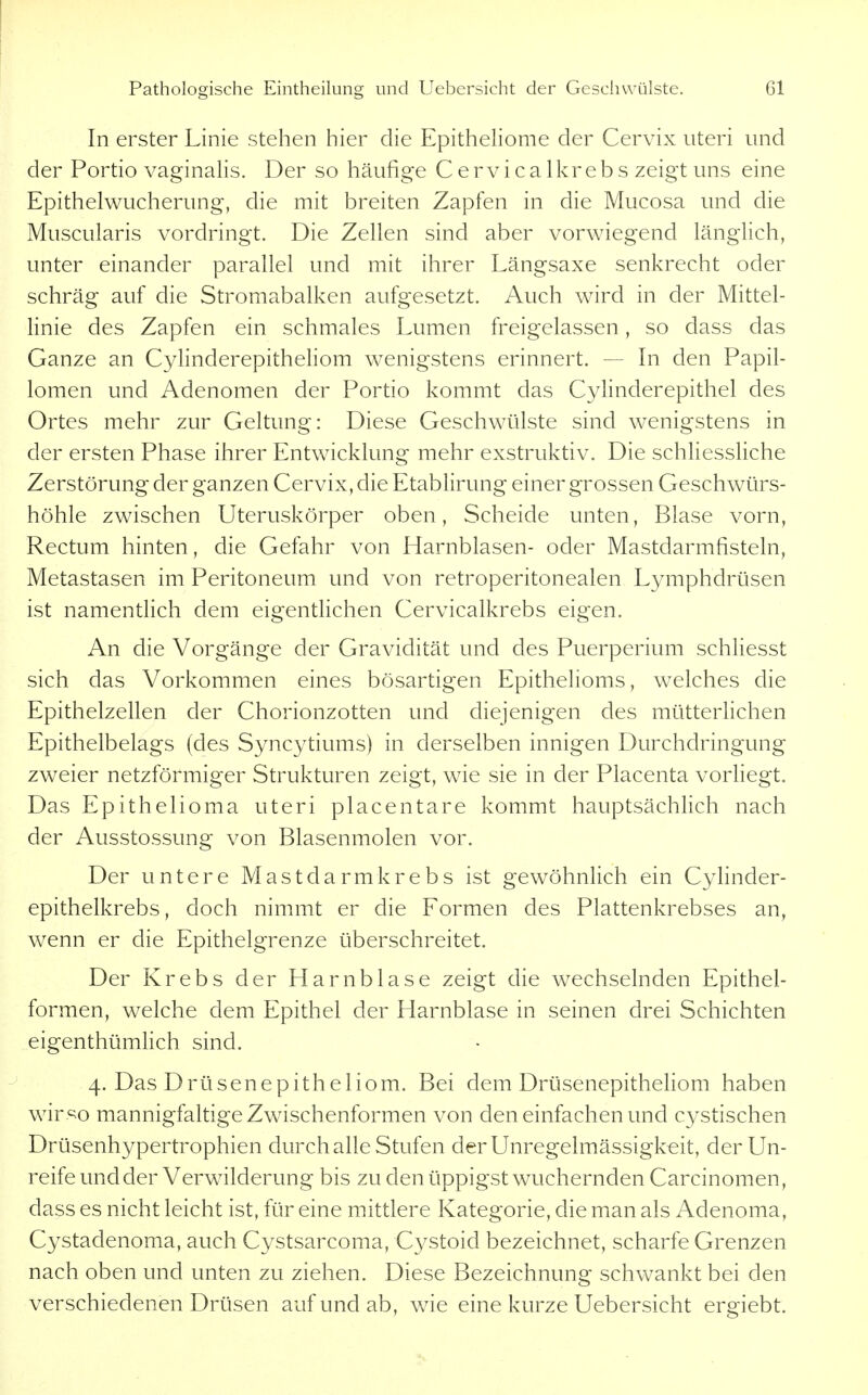 In erster Linie stehen hier die Epitheliome der Cervix uteri und der Portio vaginalis. Der so häufige Cervicalkrebs zeigt uns eine Epithelwucherung, die mit breiten Zapfen in die Mucosa und die Muscularis vordringt. Die Zellen sind aber vorwiegend länglich, unter einander parallel und mit ihrer Längsaxe senkrecht oder schräg auf die Stromabalken aufgesetzt. Auch wird in der Mittel- linie des Zapfen ein schmales Lumen freigelassen, so dass das Ganze an Cylinderepitheliom wenigstens erinnert. — In den Papil- lomen und Adenomen der Portio kommt das Cylinderepithel des Ortes mehr zur Geltung: Diese Geschwülste sind wenigstens in der ersten Phase ihrer Entwicklung mehr exstruktiv. Die schliessliche Zerstörung der ganzen Cervix, die Etablirung einer grossen Geschwürs- höhle zwischen Uteruskörper oben, Scheide unten, Blase vorn. Rectum hinten, die Gefahr von Harnblasen- oder Mastdarmfisteln, Metastasen im Peritoneum und von retroperitonealen Lymphdrüsen ist namentUch dem eigentlichen Cervicalkrebs eigen. An die Vorgänge der Gravidität und des Puerperium schliesst sich das Vorkommen eines bösartigen Epithelioms, welches die Epithelzellen der Chorionzotten und diejenigen des mütterlichen Epithelbelags (des Syncytiums) in derselben innigen Durchdringung zweier netzförmiger Strukturen zeigt, wie sie in der Placenta vorhegt. Das Epithelioma uteri placentare kommt hauptsächlich nach der Ausstossung von Blasenmolen vor. Der untere Mastdarm krebs ist gewöhnlich ein Cyhnder- epithelkrebs, doch nimmt er die Formen des Plattenkrebses an, wenn er die Epithelgrenze überschreitet. Der Krebs der Harnblase zeigt die w^echselnden Epithel- formen, welche dem Epithel der Harnblase in seinen drei Schichten eigenthümlich sind. 4. Das Drüsenepitheliom. Bei dem DrüsenepitheHom haben wir ^o mannigfaltige Zwischenformen von den einfachen und cystischen Drüsenhypertrophien durch alle Stufen der Unregelmässigkeit, der Un- reife und der Verwilderung bis zu den üppigst wuchernden Carcinomen, dass es nicht leicht ist, für eine mittlere Kategorie, die mian als Adenoma, Cystadenoma, auch Cystsarcoma, Cystoid bezeichnet, scharfe Grenzen nach oben und unten zu ziehen. Diese Bezeichnung schwankt bei den verschiedenen Drüsen auf und ab, wie eine kurze Uebersicht ergiebt.