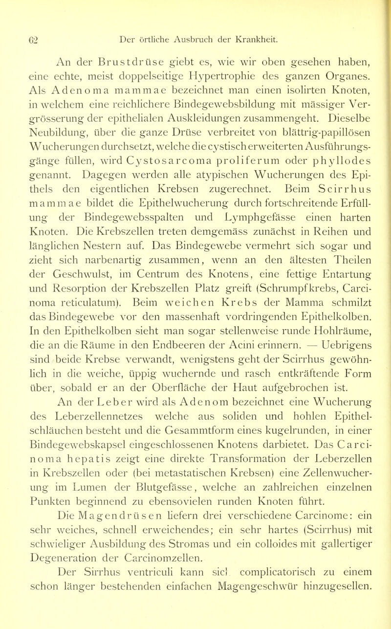 An der Brustdrüse giebt es, wie wir oben gesehen haben, eine echte, meist doppelseitige Hypertrophie des ganzen Organes. Als Adenoma mammae bezeichnet man einen isolirten Knoten, in welchem eine reichlichere Bindegewebsbildung mit massiger Ver- grösserung der epithelialen Auskleidungen zusammengeht. Dieselbe Neubildung, über die ganze Drüse verbreitet von blättrig-papillösen Wucherungen durchsetzt, welche die cystisch erweiterten Ausführungs- gänge füllen, wird Cystosarcoma proliferum oder phyllodes genannt. Dagegen werden alle atypischen Wucherungen des Epi- thels den eigentlichen Krebsen zugerechnet. Beim Scirrhus mammae bildet die Epithelwucherung durch fortschreitende Erfüll- ung der Bindegewebsspalten und Lymphgefässe einen harten Knoten. Die Krebszellen treten demgemäss zunächst in Reihen und länglichen Nestern auf. Das Bindegewebe vermehrt sich sogar und zieht sich narbenartig zusammen, wenn an den ältesten Theilen der Geschwulst, im Centrum des Knotens, eine fettige Entartung und Resorption der Krebszellen Platz greift (Schrumpf krebs, Carci- noma reticulatum). Beim weichen Krebs der Mamma schmilzt das Bindegewebe vor den massenhaft vordringenden Epithelkolben. In den Epithelkolben sieht man sogar stellenweise runde Hohlräume, die an die Räume in den Endbeeren der Acmi erinnern. — Uebrigens sind beide Krebse verwandt, wenigstens geht der Scirrhus gewöhn- Hch in die weiche, üppig wuchernde und rasch entkräftende Form über, sobald er an der Oberfläche der Haut aufgebrochen ist. An der Leber wird als Adenom bezeichnet eine Wucherung des Leberzellennetzes welche aus soliden und hohlen Epithel- schläuchen besteht und die Gesammtform eines kugelrunden, in einer Bindegewebskapsel eingeschlossenen Knotens darbietet. Das Carci- noma hepatis zeigt eine direkte Transformation der Leberzellen in Krebszellen oder (bei metastatischen Krebsen) eine Zellenwucher- ung im Lumen der Blutgefässe, welche an zahlreichen einzelnen Punkten beginnend zu ebensovielen runden Knoten führt. Die Magendrü s en liefern drei verschiedene Carcinome: ein sehr weiches, schnell erweichendes; ein sehr hartes (Scirrhus) mit schwieliger Ausbildung des Stromas und ein colloides mit gallertiger Degeneration der Carcinomzellen. Der Sirrhus ventriculi kann siel complicatorisch zu einem schon länger bestehenden einfachen Magengeschwür hinzugesellen.