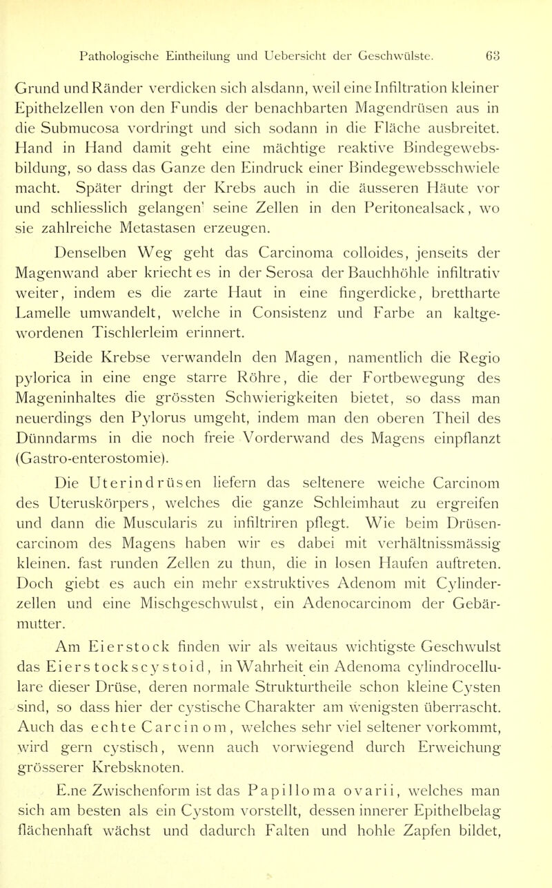 Grund und Ränder verdicken sich alsdann, weil eine Infiltration kleiner Epithelzellen von den Fundis der benachbarten Magendrüsen aus in die Submucosa vordringt und sich sodann in die Fläche ausbreitet. Hand in Hand damit geht eine mächtige reaktive Bindegewebs- bildung, so dass das Ganze den Eindruck einer Bindegewebsschwiele macht. Später dringt der Krebs auch in die äusseren Häute vor und schliesslich gelangen' seine Zellen in den Peritonealsack, wo sie zahlreiche Metastasen erzeugen. Denselben Weg geht das Carcinoma colloides, jenseits der Magenwand aber kriecht es in der Serosa der Bauchhöhle infiltrativ weiter, indem es die zarte Haut in eine fingerdicke, brettharte Lamelle umwandelt, welche in Consistenz und Farbe an kaltge- wordenen Tischlerleim erinnert. Beide Krebse verwandeln den Magen, namentlich die Regio pylorica in eine enge starre Röhre, die der Fortbewegung des Mageninhaltes die grössten Schwierigkeiten bietet, so dass man neuerdings den Pylorus umgeht, indem man den oberen Theil des Dünndarms in die noch freie Vorderwand des Magens einpflanzt (Gastro-enterostomie). Die Uterindrüsen liefern das seltenere weiche Carcinom des Uteruskörpers, welches die ganze Schleimhaut zu ergreifen und dann die Muscularis zu infiltriren pflegt. Wie beim Drüsen- carcinom des Magens haben wir es dabei mit verhältnissmässig kleinen, fast runden Zellen zu thun, die in losen Haufen auftreten. Doch giebt es auch ein mehr exstruktives Adenom mit C3dinder- zellen und eine Mischgeschwulst, ein Adenocarcinom der Gebär- mutter. Am Eierstock finden wir als weitaus wichtigste Geschwulst das Eierstock scystoid, in Wahrheit ein Adenoma cylindrocellu- lare dieser Drüse, deren normale Strukturtheile schon kleine Cysten sind, so dass hier der cystische Charakter am wenigsten überrascht. Auch das echte Carcin om, welches sehr viel seltener vorkommt, wird gern cystisch, wenn auch vorwiegend durch Erweichung grösserer Krebsknoten. E.ne Zwischenform ist das Papilloma ovarii, welches man sich am besten als ein Cystom vorstellt, dessen innerer Epithelbelag flächenhaft wächst und dadurch Falten und hohle Zapfen bildet.