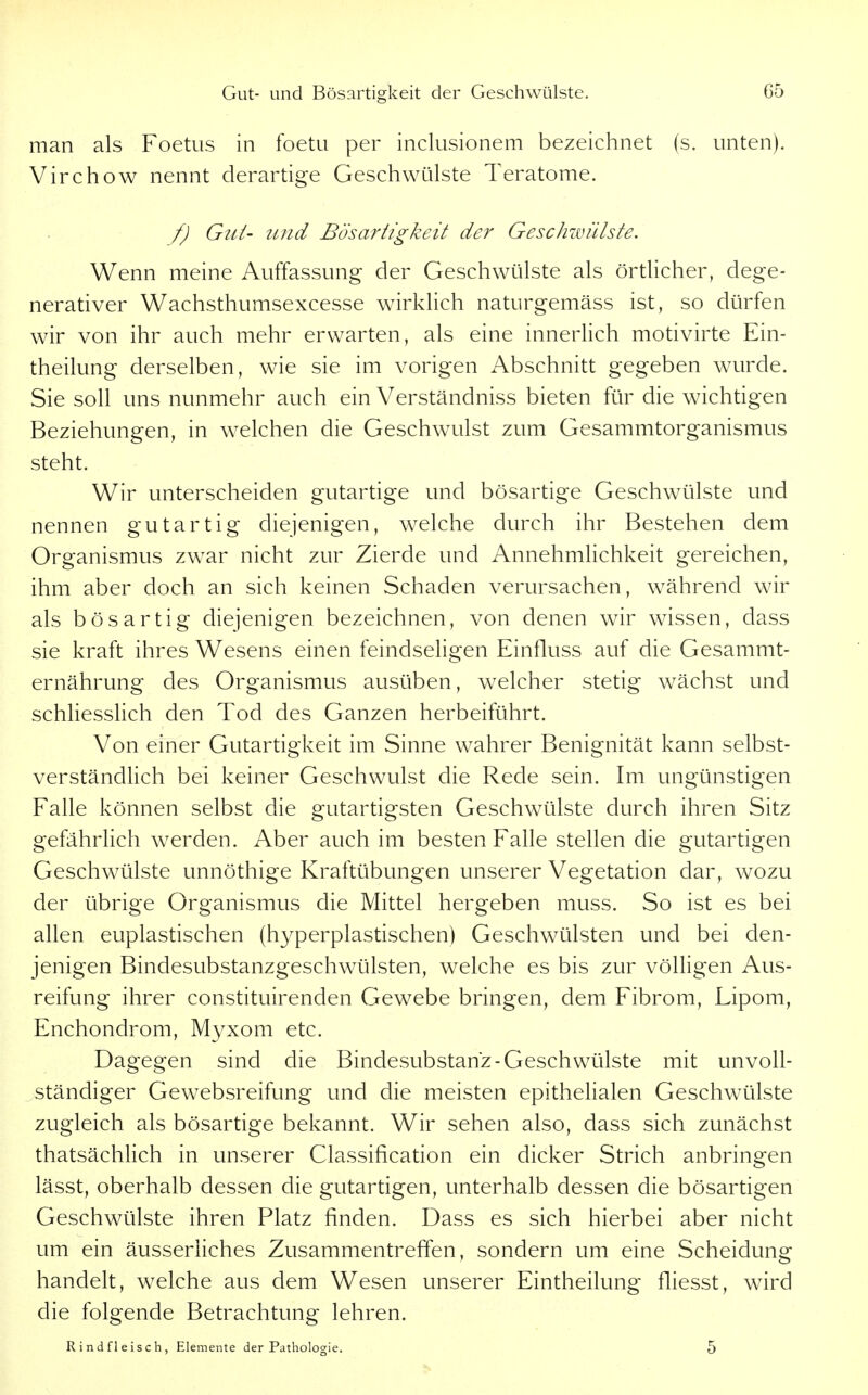 man als Foetus in foetu per inclusionem bezeichnet (s. unten). Virchow nennt derartige Geschwülste Teratome. f) Gut- und Bösartigkeit der Geschwülste. Wenn meine Auffassung der Geschwülste als örtlicher, dege- nerativer Wachsthumsexcesse wirklich naturgemäss ist, so dürfen wir von ihr auch mehr erwarten, als eine innerlich motivirte Ein- theilung derselben, wie sie im vorigen Abschnitt gegeben wurde. Sie soll uns nunmehr auch ein Verständniss bieten für die wichtigen Beziehungen, in welchen die Geschwulst zum Gesammtorganismus steht. Wir unterscheiden gutartige und bösartige Geschwülste und nennen gutartig diejenigen, welche durch ihr Bestehen dem Organismus zwar nicht zur Zierde und Annehmlichkeit gereichen, ihm aber doch an sich keinen Schaden verursachen, während wir als bösartig diejenigen bezeichnen, von denen wir wissen, dass sie kraft ihres Wesens einen feindseligen Einfluss auf die Gesammt- ernährung des Organismus ausüben, welcher stetig wächst und schliesslich den Tod des Ganzen herbeiführt. Von einer Gutartigkeit im Sinne wahrer Benignität kann selbst- verständlich bei keiner Geschwulst die Rede sein. Im ungünstigen Falle können selbst die gutartigsten Geschwülste durch ihren Sitz gefährlich werden. Aber auch im besten Falle stellen die gutartigen Geschwülste unnöthige Kraftübungen unserer Vegetation dar, wozu der übrige Organismus die Mittel hergeben muss. So ist es bei allen euplastischen (hyperplastischen) Geschwülsten und bei den- jenigen Bindesubstanzgeschwülsten, welche es bis zur völligen Aus- reifung ihrer constituirenden Gewebe bringen, dem Fibrom, Lipom, Enchondrom, Myxom etc. Dagegen sind die Bindesubstanz-Geschwülste mit unvoll- ständiger Gew^ebsreifung und die meisten epithelialen Geschwülste zugleich als bösartige bekannt. Wir sehen also, dass sich zunächst thatsächlich in unserer Classification ein dicker Strich anbringen lässt, oberhalb dessen die gutartigen, unterhalb dessen die bösartigen Geschwülste ihren Platz finden. Dass es sich hierbei aber nicht um ein äusserliches Zusammentreffen, sondern um eine Scheidung handelt, welche aus dem Wesen unserer Eintheilung fliesst, wird die folgende Betrachtung lehren. Rindfleisch, Elemente der Pathologie. 5