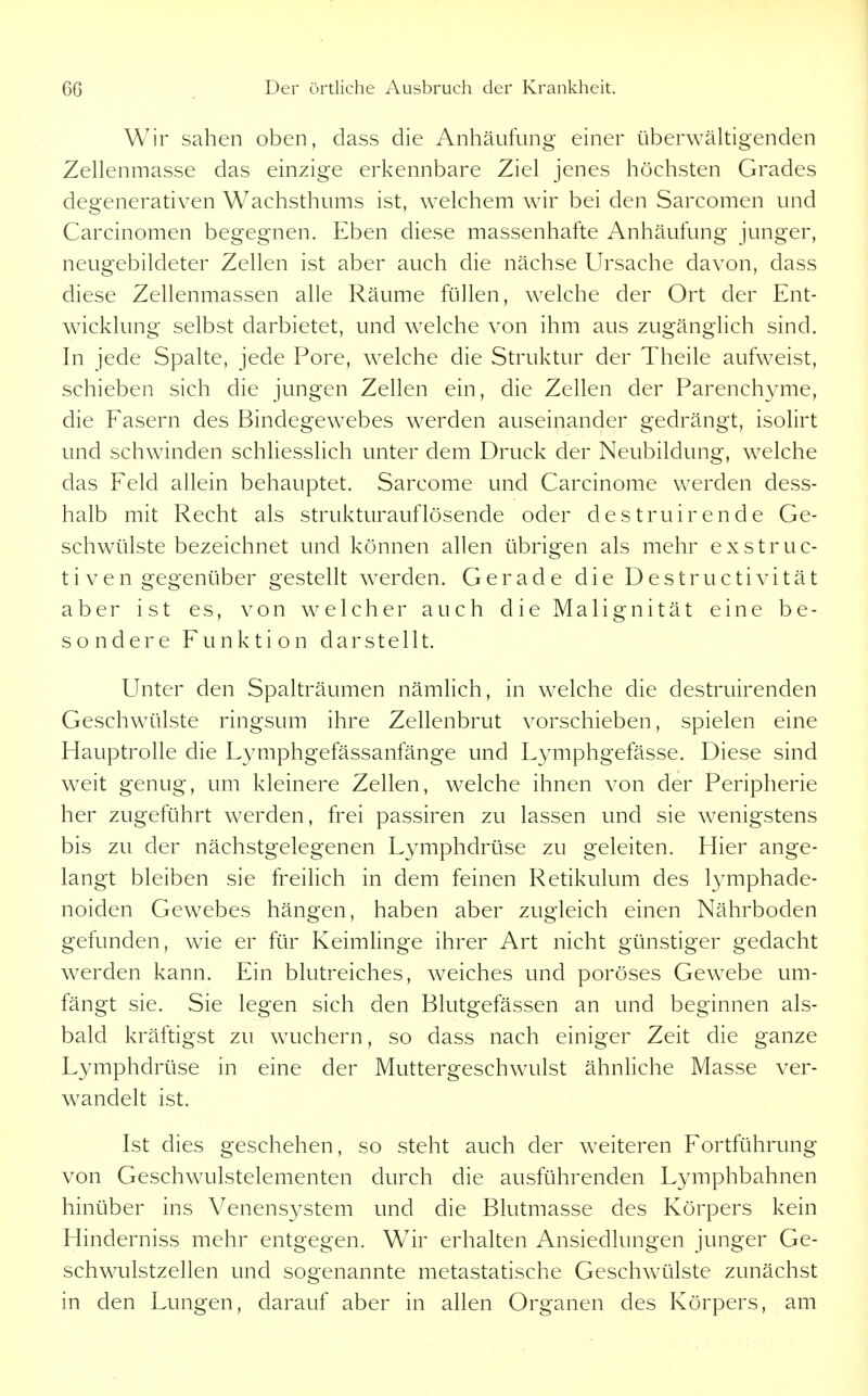 Wir sahen oben, dass die Anhäufung einer überwältigenden Zellenmasse das einzige erkennbare Ziel jenes höchsten Grades degenerativen Wachsthums ist, welchem wir bei den Sarcomen und Carcinomen begegnen. Eben diese massenhafte Anhäufung junger, neugebildeter Zellen ist aber auch die nächse Ursache davon, dass diese Zellenmassen alle Räume füllen, welche der Ort der Ent- wicklung selbst darbietet, und welche von ihm aus zugänglich sind. In jede Spalte, jede Pore, welche die Struktur der Theile aufweist, schieben sich die jungen Zellen ein, die Zellen der Parenchyme, die Fasern des ßindegew^ebes werden auseinander gedrängt, isolirt und schwinden schliesslich unter dem Druck der Neubildung, welche das Feld allein behauptet. Sarcome und Carcinome werden dess- halb mit Recht als strukturauflösende oder destruirende Ge- schwülste bezeichnet und können allen übrigen als mehr exstruc- ti ven gegenüber gestellt werden. Gerade die Destructivität aber ist es, von welcher auch die Malignität eine be- sondere Funktion darstellt. Unter den Spalträumen nämlich, in welche die destruirenden Geschwülste ringsum ihre Zellenbrut vorschieben, spielen eine Hauptrolle die Lymphgefässanfänge und Lymphgefässe. Diese sind weit genug, um kleinere Zellen, welche ihnen von der Peripherie her zugeführt werden, frei passiren zu lassen und sie wenigstens bis zu der nächstgelegenen Lymphdrüse zu geleiten. Hier ange- langt bleiben sie freilich in dem feinen Retikulum des 13'mphade- noiden Gewebes hängen, haben aber zugleich einen Nährboden gefunden, wie er für Keimlinge ihrer Art nicht günstiger gedacht werden kann. Ein blutreiches, weiches und poröses Gewebe um- fängt sie. Sie legen sich den Blutgefässen an und beginnen als- bald kräftigst zu wuchern, so dass nach einiger Zeit die ganze Lymphdrüse in eine der Muttergeschwulst ähnliche Masse ver- wandelt ist. Ist dies geschehen, so steht auch der w^eiteren Fortführung von Geschwulstelementen durch die ausführenden Lymphbahnen hinüber ins Venensystem und die Blutmasse des Körpers kein Hinderniss mehr entgegen. Wir erhalten Ansiedlungen junger Ge- schwulstzellen und sogenannte metastatische Geschwülste zunächst in den Lungen, darauf aber in allen Organen des Körpers, am