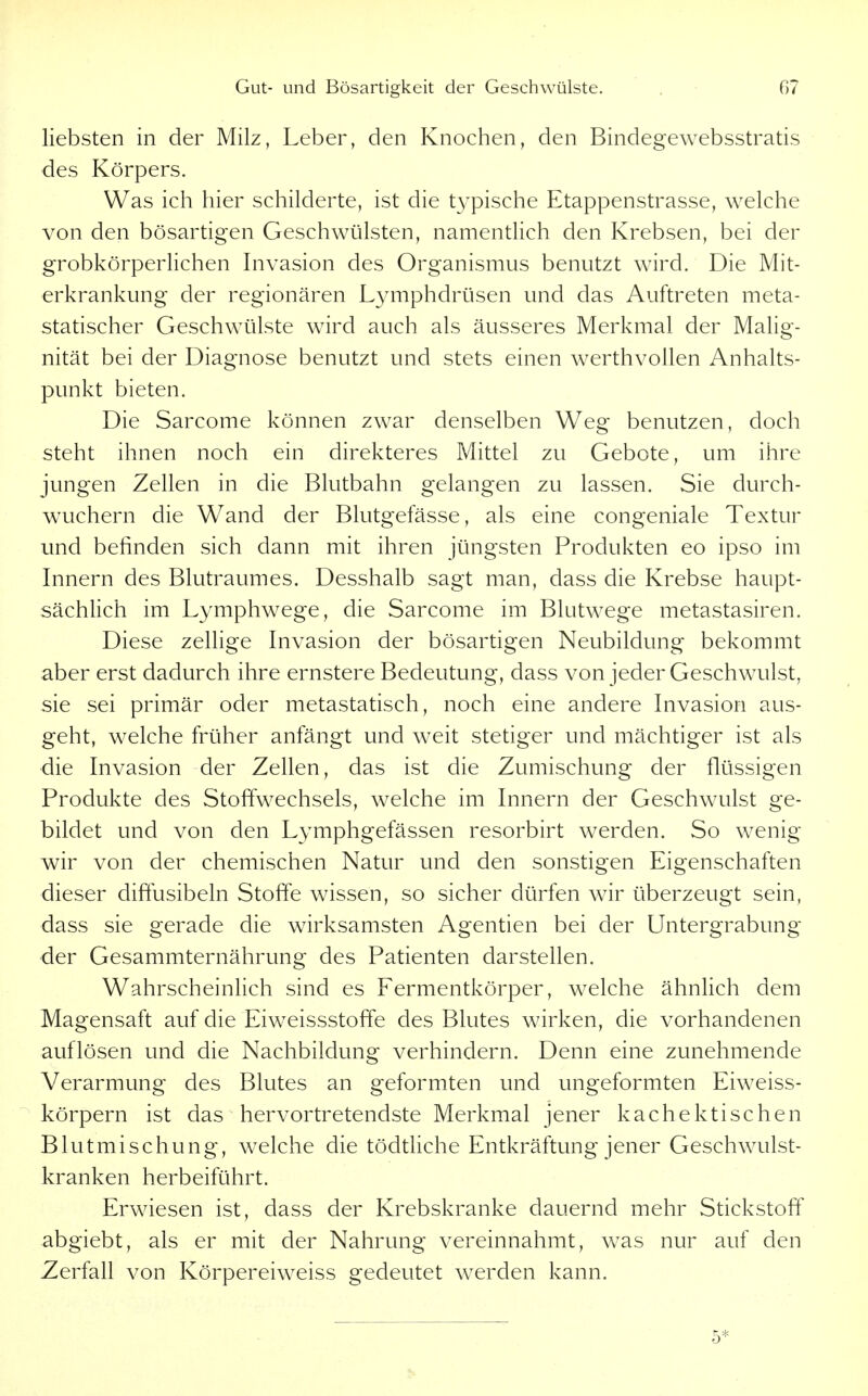liebsten in der Milz, Leber, den Knochen, den Bindegewebsstratis des Körpers. Was ich hier schilderte, ist die t^^pische Etappenstrasse, welche von den bösartigen Geschwülsten, namentlich den Krebsen, bei der grobkörperlichen Invasion des Organismus benutzt wird. Die Mit- erkrankung der regionären Lymphdrüsen und das Auftreten meta- statischer Geschwülste wird auch als äusseres Merkmal der Malig- nität bei der Diagnose benutzt und stets einen werthvollen Anhalts- punkt bieten. Die Sarcome können zwar denselben Weg benutzen, doch steht ihnen noch ein direkteres Mittel zu Gebote, um ihre jungen Zellen in die Blutbahn gelangen zu lassen. Sie durch- waichern die Wand der Blutgefässe, als eine congeniale Textur und befinden sich dann mit ihren jüngsten Produkten eo ipso im Innern des Blutraumes. Desshalb sagt man, dass die Krebse haupt- sächlich im Lymphwege, die Sarcome im Blutwege metastasiren. Diese zellige Invasion der bösartigen Neubildung bekommt aber erst dadurch ihre ernstere Bedeutung, dass von jeder Geschwulst, sie sei primär oder metastatisch, noch eine andere Invasion aus- geht, welche früher anfängt und weit stetiger und mächtiger ist als die Invasion der Zellen, das ist die Zumischung der flüssigen Produkte des Stoffwechsels, welche im Innern der Geschwulst ge- bildet und von den Lymphgefässen resorbirt werden. So wenig wir von der chemischen Natur und den sonstigen Eigenschaften dieser diffusibeln Stoffe wissen, so sicher dürfen wir überzeugt sein, dass sie gerade die wirksamsten Agentien bei der Untergrabung der Gesammternährung des Patienten darstellen. Wahrscheinlich sind es Fermentkörper, welche ähnlich dem Magensaft auf die Eiweissstoffe des Blutes wirken, die vorhandenen auflösen und die Nachbildung verhindern. Denn eine zunehmende Verarmung des Blutes an geformten und ungeformten Eiweiss- körpern ist das hervortretendste Merkmal jener kachektischen Blutmischung, welche die tödthche Entkräftung jener Geschwulst- kranken herbeiführt. Erwiesen ist, dass der Krebskranke dauernd mehr Stickstoff abgiebt, als er mit der Nahrung vereinnahmt, was nur auf den Zerfall von Körpereiweiss gedeutet werden kann. 5*