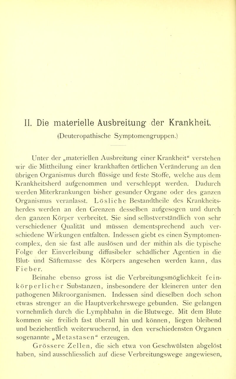 (Deuteropathische Symptomengruppen.) Unter der ^^materiellen Ausbreitung einer Krankheit verstehen wir die Mittheilung einer krankhaften örtlichen Veränderung an den übrigen Organismus durch flüssige und feste Stoffe, welche aus dem Krankheitsherd aufgenommen und verschleppt werden. Dadurch werden Miterkrankungen bisher gesunder Organe oder des ganzen Organismus veranlasst. Lösliche Bestandtheile des Krankheits- herdes werden an den Grenzen desselben aufgesogen und durch den ganzen Körper verbreitet. Sie sind selbstverständlich von sehr verschiedener Qualität und müssen dementsprechend auch ver- schiedene Wirkungen entfalten. Indessen giebt es einen Symptomen- complex, den sie fast alle auslösen und der mithin als die typische Folge der Einverleibung diffusibeler schädlicher Agentien in die Blut- und Säftemasse des Körpers angesehen werden kann, das Fieber. Beinahe ebenso gross ist die Verbreitungsmöghchkeit fein- körperlicher Substanzen, insbesondere der kleineren unter den pathogenen Mikroorganismen. Indessen sind dieselben doch schon etwas strenger an die Hauptverkehrswege gebunden. Sie gelangen vornehmlich durch die Lymphbahn in die Blutwege. Mit dem Blute kommen sie freilich fast überall hin und können, liegen bleibend und beziehentlich weiterwuchernd, in den verschiedensten Organen sogenannte „Metastasen erzeugen. Grössere Zellen, die sich etwa von Geschwailsten abgelöst haben, sind ausschliesslich auf diese Verbreitungswege angewiesen,
