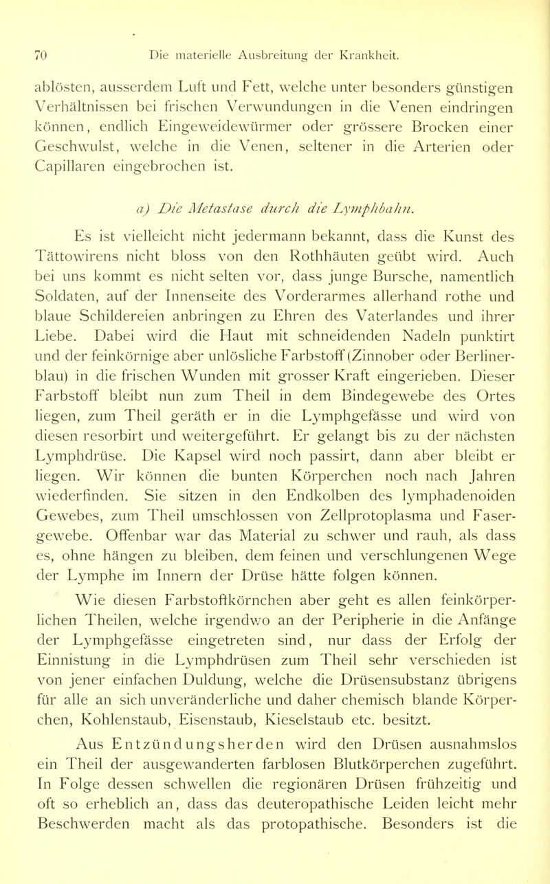 ablösten, ausserdem Luft und Fett, welche unter besonders günstigen Verhältnissen bei frischen Verwundungen in die Venen eindringen können, endlich Eingeweidewürmer oder grössere Brocken einer Geschwulst, welche in die Venen, seltener in die Arterien oder Capillaren eingebrochen ist. a) Die Metastase durch die LyniphbaJin. Es ist vielleicht nicht jedermann bekannt, dass die Kunst des Tättowirens nicht bloss von den Rothhäuten geübt wird. Auch bei uns kommt es nicht selten vor, dass junge Bursche, namentlich Soldaten, auf der Innenseite des Vorderarmes allerhand rothe und blaue Schildereien anbringen zu Ehren des Vaterlandes und ihrer Liebe. Dabei wird die Haut mit schneidenden Nadeln punktirt und der feinkörnige aber unlösHche Farbstoff (Zinnober oder Berliner- blau) in die frischen Wunden mit grosser Kraft eingerieben. Dieser Farbstoff bleibt nun zum Theil in dem Bindegewebe des Ortes liegen, zum Theil geräth er in die Lymphgefässe und wird von diesen resorbirt und weitergeführt. Er gelangt bis zu der nächsten Lymphdrüse. Die Kapsel wird noch passirt, dann aber bleibt er liegen. Wir können die bunten Körperchen noch nach Jahren wiederfinden. Sie sitzen in den Endkolben des lymphadenoiden Gewebes, zum Theil umschlossen von Zellprotoplasma und Faser- gewebe. Offenbar war das Material zu schwer und rauh, als dass es, ohne hängen zu bleiben, dem feinen und verschlungenen Wege der Lymphe im Innern der Drüse hätte folgen können. Wie diesen Farbstoftkörnchen aber geht es allen feinkörper- Hchen Theilen, welche irgendv/o an der Peripherie in die Anfänge der Lymphgefässe eingetreten sind, nur dass der Erfolg der Einnistung in die Lymphdrüsen zum Theil sehr verschieden ist von jener einfachen Duldung, welche die Drüsensubstanz übrigens für alle an sich unveränderliche und daher chemisch blande Körper- chen, Kohlenstaub, Eisenstaub, Kieselstaub etc. besitzt. Aus Entzündungsherden wird den Drüsen ausnahmslos ein Theil der ausgewanderten farblosen Blutkörperchen zugeführt. In Folge dessen schwellen die regionären Drüsen frühzeitig und oft so erhebhch an, dass das deuteropathische Leiden leicht mehr Beschwerden macht als das protopathische. Besonders ist die