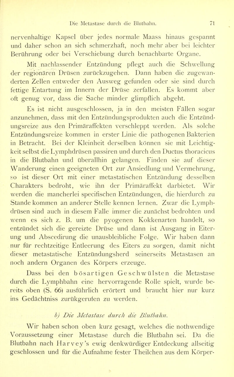 nervenhaltige Kapsel über jedes normale Maass hinaus gespannt und daher schon an sich schmerzhaft, noch mehr aber bei leichter Berührung oder bei Verschiebung durch benachbarte Organe. Mit nachlassender Entzündung pflegt auch die Schwellung der regionären Drüsen zurückzugehen. Dann haben die zugewan- derten Zellen entweder den Ausweg gefunden oder sie sind durch fettige Entartung im Innern der Drüse zerfallen. Es kommt aber oft genug vor, dass die Sache minder glimpflich abgeht. Es ist nicht ausgeschlossen, ja in den meisten Fällen sogar anzunehmen, dass mit den Entzündungsprodukten auch die Entzünd- ungsreize aus den Primäraffekten verschleppt werden. Als solche Entzündungsreize kommen in erster Linie die pathogenen Bakterien in Betracht. Bei der Kleinheit derselben können sie mit Leichtig- keit selbst die Lymphdrüsen passiren und durch den Ductus thoracicus in die Blutbahn und überallhin gelangen. Finden sie auf dieser Wanderung einen geeigneten Ort zur Ansiedlung und Vermehrung, so ist dieser Ort mit einer metastatischen Entzündung desselben Charakters bedroht, wie ihn der Primäraffekt darbietet. Wir werden die mancherlei specifischen Entzündungen, die hierdurch zu Stande kommen an anderer Stelle kennen lernen. Zwar die Lymph- drüsen sind auch in diesem Falle immer die zunächst bedrohten und wenn es sich z. B. um die pyogenen Kokkenarten handelt, so entzündet sich die gereizte Drüse und dann ist Ausgang in Eiter- ung und Abscedirung die unausbleibUche P^olge. Wir haben dann nur für rechtzeitige Entleerung des Eiters zu sorgen, damit nicht dieser metastatische Entzündungsherd seinerseits Metastasen an noch andern Organen des Körpers erzeuge. Dass bei den bösartigen Geschwülsten die Metastase durch die Lymphbahn eine hervorragende Rolle spielt, wurde be- reits oben (S. 66) ausführlich erörtert und braucht hier nur kurz ins Gedächtniss zurükgerufen zu werden. b) Die Metastase durch die Blutbahn. Wir haben schon oben kurz gesagt, welches die nothwendige Voraussetzung einer Metastase durch die Blutbahn sei. Da die Blutbahn nach Harvey's ewig denkwürdiger Entdeckung allseitig geschlossen und für die Aufnahme fester Theilchen aus dem Körper-